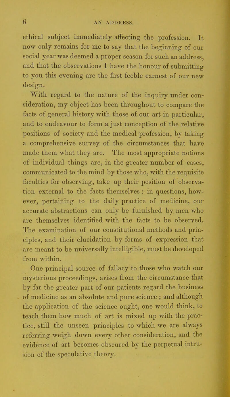 ethical subject immediately affecting tlie profession. It now only remains for me to say that the beginning of our social year was deemed a proper season for such an address, and that the observations I have the honour of submitting to you this evening are the first feeble earnest of our new design. With regard to the nature of the inquiry under con- sideration, my object has been throughout to compare the facts of general history with those of our art in particular, and to endeavour to form a just conception of the relative positions of society and the medical profession, by taking a comprehensive survey of the circumstances that have made them what they are. The most appropriate notions of individual things are, in the greater number of cases, communicated to the mind by those who, with the requisite faculties for observing, take up their position of observa- tion external to the facts themselves : in questions, how- ever, pertaining to the daily practice of medicine, our accurate abstractions can only be furnished by men who are themselves identified with the facts to be observed. The examination of our constitutional methods and prin- ciples, and their elucidation by forms of expression that are meant to be universally intelligible, must be developed fi'om within. One principal source of fallacy to those who watch our mysterious proceedings, arises from the circumstance that by far the greater part of our patients regard the business of medicine as an. absolute and pure science ; and although the application of the science ought, one would think, to teach them how much of art is mixed up with the prac- tice, still the unseen principles to which we are always referring weigh down every other consideration, and the evidence of art becomes obscured by the j)erpetual intru- sion of the speculative theory.