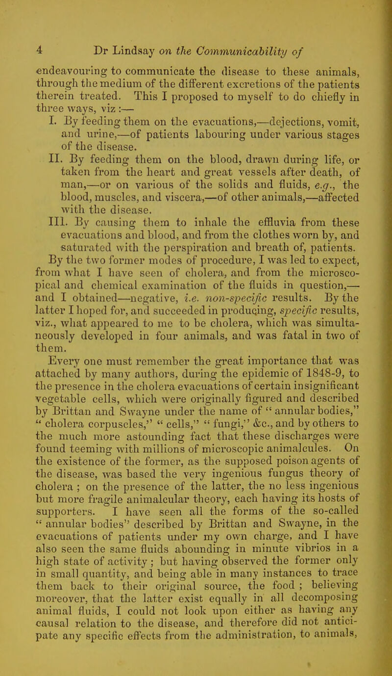 endeavouring to communicate the disease to these animals, through the medium of the different excretions of the patients therein treated. This I proposed to myself to do chiefly in three ways, viz :— I. By feeding them on the evacuations,—dejections, vomit, and urine,—of patients labouring under various stages of the disease. II. By feeding them on the blood, drawn during life, or taken from the heart and great vessels after death, of man,—or on various of the solids and fluids, e.g., the blood, muscles, and viscera,—of other animals,—affected with the disease. III. By causing them to inhale the effluvia from these evacuations and blood, and from the clothes worn by, and saturated with the perspiration and breath of, patients. By the two former modes of procedure, I was led to expect, from what I have seen of cholei^a, and from the microsco- pical and chemical examination of the fluids in question,— and I obtained—negative, i.e. non-specific results. By the latter I hoped for, and succeeded in producing, specific results, viz., what appeared to me to be cholera, which was simulta- neously developed in four animals, and was fatal in two of them. Every one must remember the great importance that was attached by many authors, during the epidemic of 1848-9, to the presence in the cholera evacuations of certain insignificant vegetable cells, which were originally figured and described by Brittan and Swayne under the name of  annular bodies,  cholera corpuscles,''  cells,  fungi, «fec.,and by others to the nmch more astounding fact that these discharges were found teeming with millions of microscopic animalcules. On the existence of the former, as the supposed poison agents of the disease, was based the very ingenious fungus theory of cholera ; on the presence of the latter, the no less ingenious but more fragile animalcular theory, each having its hosts of supporters. I have seen all the forms of the so-called  annular bodies described by Brittan and Swayne, in the evacuations of patients under my own charge, and I have also seen the same fluids abounding in minute vibrios in a high state of activity ; but having observed the former only in small quantity, and being able in many instances to trace them back to their original source, the food ; believing moreover, that the latter exist equally in all decomposing animal fluids, I could not look upon either as having any causal relation to the disease, and therefore did not antici- pate any specific eflFects fi'om tlie administration, to animals,