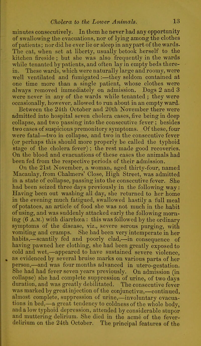 minutes consecutively. In them he never had any opportunity of swallowing the evacuations, nor of lying among the clothes of patients; nor did he ever lie or sleep in anypartof the wards. The cat, when set at liberty, usually betook herself to the kitchen fireside ; but she was also frequently in the wards while tenanted by pa.tients, and often lay in empty beds there- in. These wards, vi'hich were naturally large and roomy, were well ventilated and fumigated:—they seldom contained at one time more than a single patient, whose clothes were always removed immediately on admission. Dogs 2 and 3 were never in any of the wards while tenanted ; they were occasionally, however, allowed to run about in an empty ward. Between the 24th October and 20th November there were admitted into hospital seven cholera cases, five being in deep collapse, and two passing into the consecutive fever ; besides two eases of suspicious premonitory symptoms. Of these, four were fatal—two in collapse, and two in the consecutive fever (or perhaps this should more properly be called the typhoid stage of the cholera fever) ; the rest made good recoveries. On the blood and evacuations of these cases the animals had been fed from the respective periods of their admission. On the 21st November, a woman, aged thirty-four, named Macaulay, from Chalmers' Close, High Street, was admitted in a state of collapse, passing into the consecutive fever. She had been seized three days previously in the following way: Having been out washing all day, she returned to her home in the evening much fatigued, swallowed hastily a full meal of potatoes, an article of food she was not much in the habit of using, and was suddenly attacked early the following morn- ing (6 A.M.) with diarrhoea: this was followed by the ordinary symptoms of the disease, viz., severe serous purging, with vomiting and cramps. She had been very intemperate in her habits,—scantily fed and poorly clad,—in consequence of having pawned her clothing, she had been greatly exposed to cold and wet,—appeared to have sustained severe violence, as evidenced by several bruise marks on various parts of her person,—and was four months advanced in utero-gestation. She had had fever seven years previously. On admission (in collapse) she had complete suppression of urine, of two days duration, and was greatly debilitated. The consecutive fever was marked by great injection of the conjunctivae,—continued, almost complete, suppression of urine,—involuntary evacua- tions in bed,—a great tendency to coldness of the whole body, and a low typhoid depression, attended by considerable stupor and muttering delirium. She died in the acme of the fevei'- delirium on the 24th October. The principal features of the