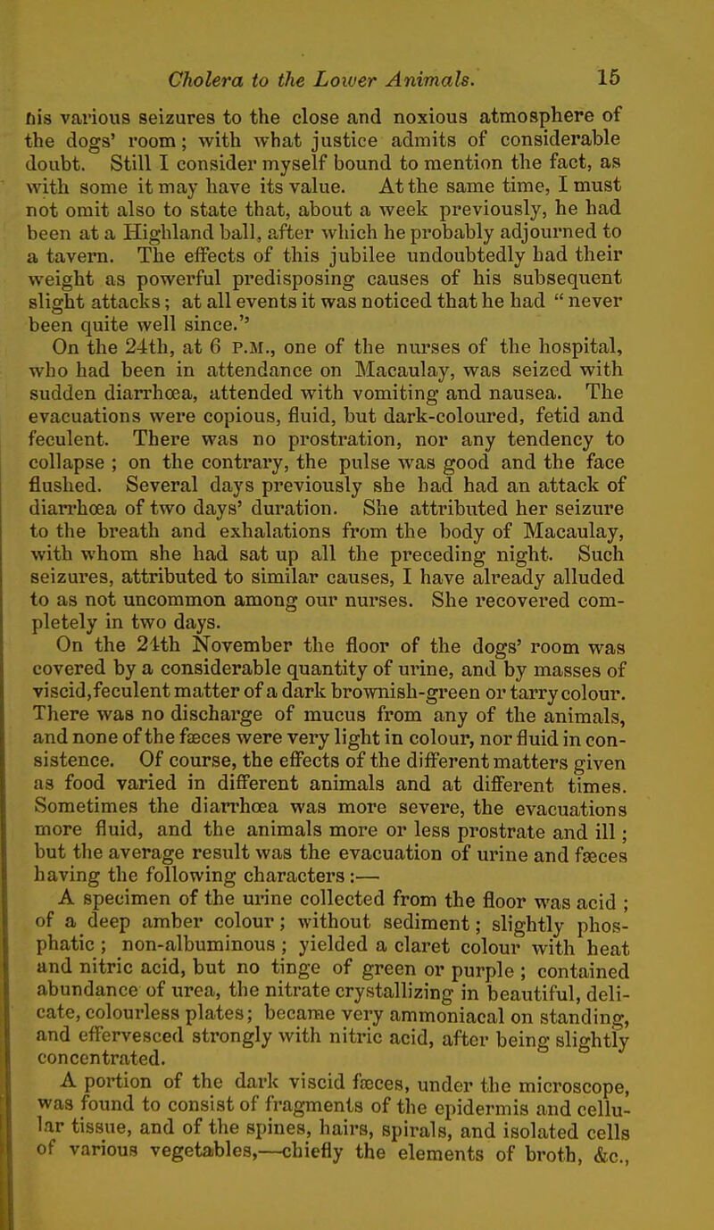 fiis various seizures to the close and noxious atmosphere of the dogs' room; with what justice admits of considerable doubt. Still I consider myself bound to mention the fact, as with some it may have its value. At the same time, I must not omit also to state that, about a week previously, he had been at a Highland ball, after which he pi'obably adjourned to a tavern. The effects of this jubilee undoubtedly had their weight as powerful predisposing causes of his subsequent slight attacks; at all events it was noticed that he had  never been quite well since.'' On the 24th, at 6 P.M., one of the nurses of the hospital, who had been in attendance on Macaulay, was seized with sudden diarrhoea, attended with vomiting and nausea. The evacuations were copious, fluid, but dark-coloured, fetid and feculent. There was no prostration, nor any tendency to collapse ; on the contrary, the pulse was good and the face flushed. Several days previously she had had an attack of dian-hoea of two days' duration. She attributed her seizure to the breath and exhalations from the body of Macaulay, with whom she had sat up all the preceding night. Such seizures, attributed to similar causes, I have already alluded to as not uncommon among our nurses. She recovered com- pletely in two days. On the 24th November the floor of the dogs' room was covered by a considerable quantity of ui'ine, and by masses of viscid,feculent matter of a dark brownish-green or tarry colour. There was no discharge of mucus from any of the animals, and none of the faeces were very light in colour, nor fluid in con- sistence. Of course, the eff'ects of the diff'erent matters given as food varied in different animals and at different times. Sometimes the diarrhoea was more severe, the evacuations more fluid, and the animals more or less prostrate and ill; but the average result was the evacuation of urine and faeces having the following characters:— A specimen of the urine collected from the floor was acid ; of a deep amber colour; without sediment; slightly phos- phatic ; non-albuminous ; yielded a claret colour with heat and nitric acid, but no tinge of green or purple ; contained abundance of urea, the nitrate crystallizing in beautiful, deli- cate, colourless plates; became very ammoniacal on standing, and eff'ervesced strongly with nitric acid, after being slightly concentrated. A portion of the dark viscid fasces, under the microscope, was found to consist of fragments of the epidermis and cellu- lar tissue, and of the spines, hairs, spirals, and isolated cells of various vegetables,—chiefly the elements of broth, &c.,