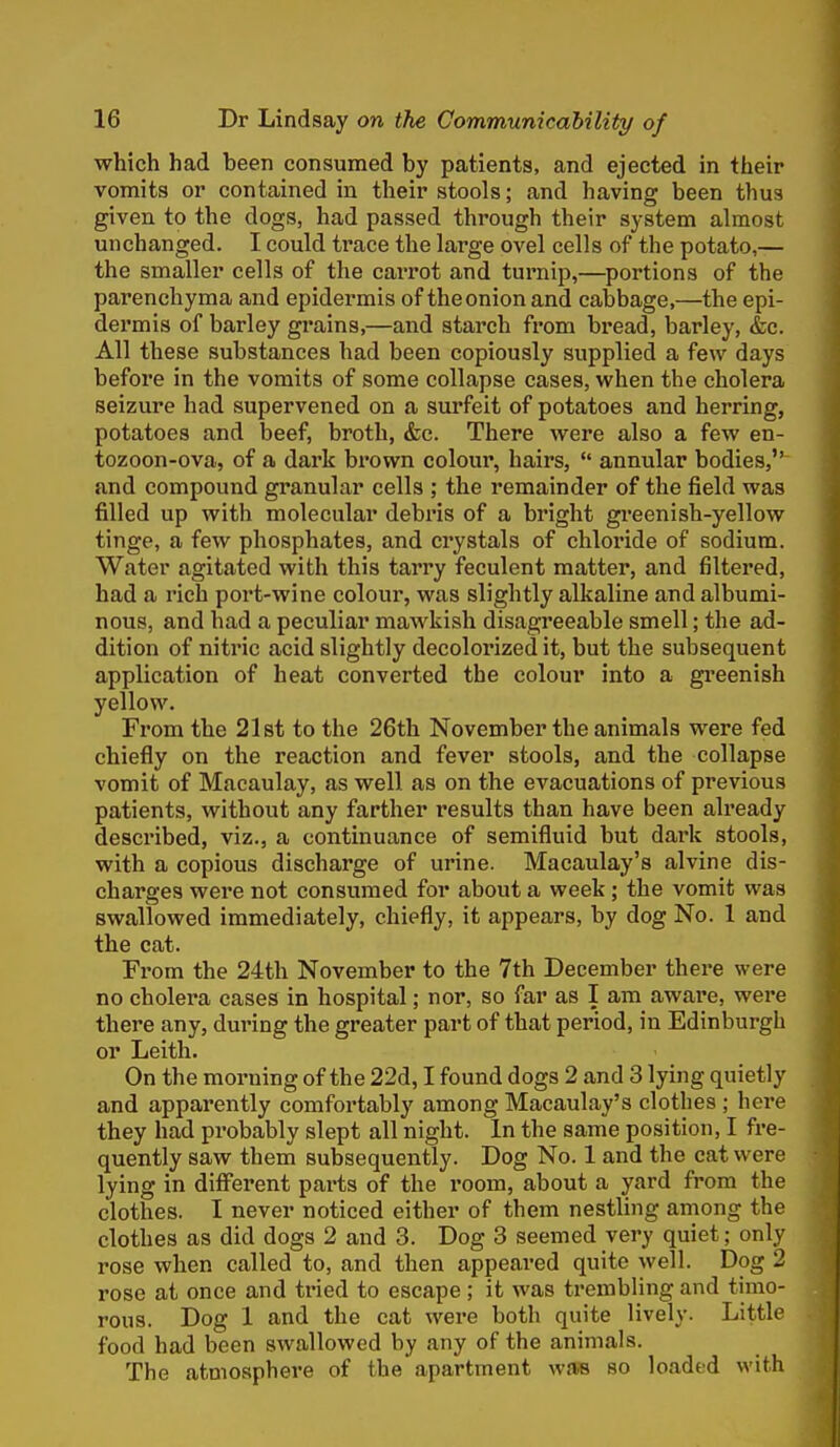 which had been consumed by patients, and ejected in their vomits or contained in their stools; and having been thus given to the dogs, had passed through their system almost unchanged. I could trace the large ovel cells of the potato,— the smaller cells of the carrot and turnip,—portions of the parenchyma and epidermis of the onion and cabbage,—the epi- dermis of barley grains,—and starch from bread, barley, &c. All these substances had been copiously supplied a few days before in the vomits of some collapse cases, when the cholera seizure had supervened on a surfeit of potatoes and herring, potatoes and beef, broth, &c. There were also a few en- tozoon-ova, of a dark brown colour, hairs,  annular bodies,'' and compound granular cells ; the remainder of the field was filled up with molecular debris of a bright greenish-yellow tinge, a few phosphates, and crystals of chloride of sodium. Water agitated with this tarry feculent matter, and filtered, had a rich port-wine colour, was slightly alkaline and albumi- nous, and had a peculiar mawkish disagreeable smell; the ad- dition of nitric acid slightly decolorized it, but the subsequent application of heat converted the colour into a gi'eenish yellow. From the 21 st to the 26th November the animals were fed chiefly on the reaction and fever stools, and the collapse vomit of Macaulay, as well as on the evacuations of previous patients, without any farther results than have been already described, viz., a continuance of semifluid but dark stools, with a copious discharge of urine. Macaulay's alvine dis- charges wei*e not consumed for about a week; the vomit was swallowed immediately, chiefly, it appears, by dog No. 1 and the cat. From the 24th November to the 7th December there were no cholera cases in hospital; nor, so far as I am awai'e, were there any, during the greater part of that period, in Edinburgh or Leith. On the morning of the 22d, I found dogs 2 and 3 lying quietly and apparently comfortably among Macaulay's clothes ; here they had probably slept all night. In the same position, I fre- quently saw them subsequently. Dog No. 1 and the cat were lying in diff'erent parts of the I'oom, about a yard from the clothes. I never noticed either of them nestling among the clothes as did dogs 2 and 3. Dog 3 seemed very quiet; only rose when called to, and then appeared quite well. Dog 2 rose at once and tried to escape ; it was trembling and timo- rous. Dog 1 and the cat were both quite lively. Little food had been swallowed by any of the animals. The atmosphere of the apartment was so loaded with