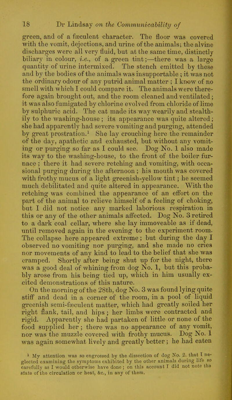 green, and of a fseculent character. The floor was covered with the vomit, dejections, and urine of the animals; the alvine discharges were all very fluid, but at the same time, distinctly biliary in colour, i.e., of a green tint;—there was a large quantity of urine intermixed. The stench emitted by these and by the bodies of the animals was insupportable ; it was not the ordinary odour of any putrid animal matter ; I know of no smell with which I could compare it. The animals were there- fore again brought out, and the room cleaned and ventilated; it was also fumigated by chlorine evolved from chloride of lime by sulphuric acid. The cat made its way wearily and stealth- ily to the washing-house ; its appearance was quite altered ; she had apparently had severe vomiting and purging, attended by great prostration.^ She lay crouching here the remainder of the day, apathetic and exhausted, but without any vomit- ing or purging so far as I could see. Dog No. 1 also made its way to the washing-house, to the front of the boiler fur- nace ; there it had severe retching and vomiting, with occa- sional purging during the afternoon ; his mouth was covered with frothy mucus of a light greenish-yellow tint; he seemed much debilitated and quite altered in appearance. With the retching was combined the appearance of an efiort on the part of the animal to i-elieve himself of a feeling of choking, but I did not notice any marked laborious respiration in this or any of the other animals afi'ected. Dog No. 3 retii'ed to a dark coal cellar, where she lay immoveable as if dead, until removed again in the evening to the experiment room. The collapse here appeared extreme; but during the day I observed no vomiting nor purging, and she made no cries nor movements of any kind to lead to the belief that she was cramped. Shortly after being shut up for the night, there was a good deal of whining from dog No. 1, but this proba- bly arose from his being tied up, which in him usually ex- cited demonstrations of this nature. On the morning of the 28th, dog No. 3 was found lying quite stiff and dead in a corner of the room, in a pool of liquid greenish semi-fjEculent matter, which had greatly soiled her right flank, tail, and hips ; her limbs were contracted and rigid. Apparently she had partaken of little or none of the food supplied her; there was no appearance of any vomit, nor was the muzzle covered with frothy mucus. Dog No. 1 was again somewhat lively and greatly better ; he had eaten ^ My attention was so engrossed by the dissection of dog No. 2. that I ne- glected examining the symptoms exhibited by the other animals during life so carefully as I would otherwise have done; on this account I did not note tlio state of the circulation or heat, &c., in any of them.
