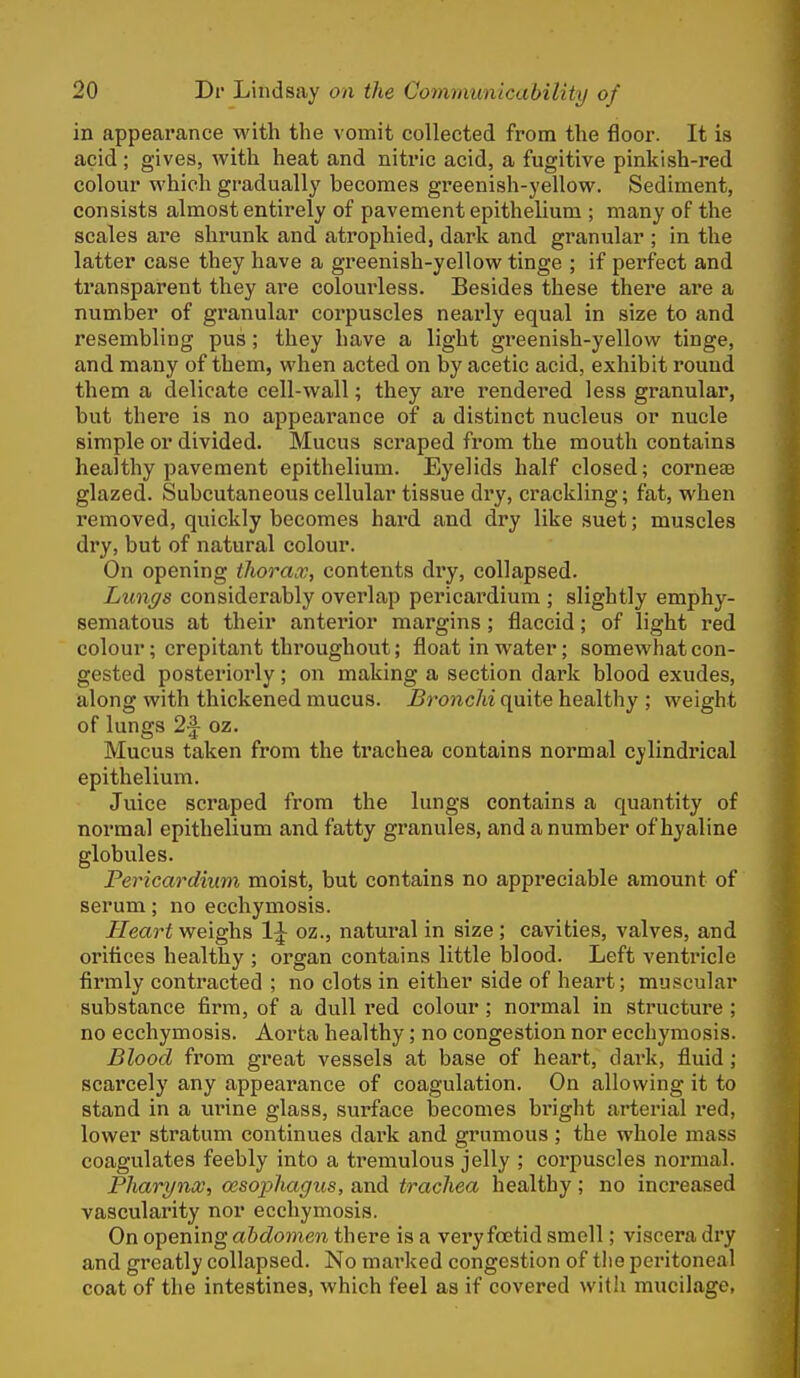 in appearance with the vomit collected from the floor. It is acid; gives, with heat and nitric acid, a fugitive pinkish-red colour which gradually becomes greenish-yellow. Sediment, consists almost entirely of pavement epithelium ; many of the scales are shrunk and atrophied, dark and granular ; in the latter case they have a greenish-yellow tinge ; if perfect and transparent they are colom*less. Besides these there are a number of granular corpuscles neai'ly equal in size to and resembling pus; they have a light greenish-yellow tinge, and many of them, when acted on by acetic acid, exhibit round them a delicate cell-wall; they ai'e rendered less granular, but there is no appearance of a distinct nucleus or nucle simple or divided. Mucus scraped from the mouth contains healthy pavement epithelium. Eyelids half closed; corneae glazed. Subcutaneous cellular tissue dry, crackling; fat, when removed, quickly becomes hard and dry like suet; muscles dry, but of natural colour. On opening thorax, contents dry, collapsed. Lungs considerably overlap pericai'dium ; slightly emphy- sematous at their anterior margins; flaccid; of light red colour; crepitant throughout; float in water; somewhat con- gested posteriorly; on making a section dark blood exudes, along with thickened mucus. Bronchi quite healthy ; weight of lungs 2^ oz. Mucus taken from the trachea contains normal cylindrical epithelium. Juice scraped from the lungs contains a quantity of normal epithelium and fatty granules, and a number of hyaline globules. Pericardium moist, but contains no appreciable amount of serum; no ecchymosis. Heart weighs 1\ oz., natural in size ; cavities, valves, and orifices healthy ; organ contains little blood. Left ventricle firmly contracted ; no clots in either side of heart; muscular substance firm, of a dull red colour; normal in structure; no ecchymosis. Aorta healthy; no congestion nor ecchymosis. Blood from great vessels at base of heart, dark, fluid; scarcely any appearance of coagulation. On allowing it to stand in a urine glass, surface becomes bright arterial red, lower stratum continues dark and grumous ; the whole mass coagulates feebly into a tremulous jelly ; corpuscles normal. Pharynx, oesophagus, and trachea healthy ; no increased vascularity nor ecchymosis. On opening abdomen there is a very foetid smell; viscera dry and greatly collapsed. No marked congestion of tlie peritoneal coat of the intestines, which feel as if covered with mucilage,