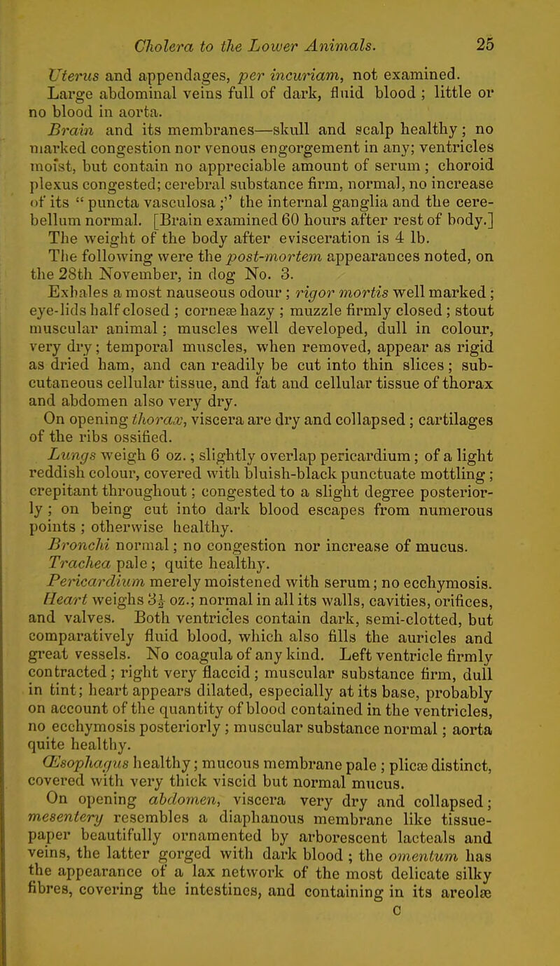 Uterus and appendages, per incuriam, not examined. Large abdominal veins full of dark, fluid blood ; little or no blood in aorta. Brain and its membranes—skull and scalp healtby; no niai'ked congestion nor venous engorgement in any; ventricles moist, but contain no appreciable amount of serum; choroid plexus congested; cerebral substance firm, normal, no increase of its  puncta vasculosa ;'' the internal ganglia and the cere- bellum normal. [Brain examined 60 hours after rest of body.] The weight of the body after evisceration is 4 lb. Tlie following were the post-mortem appearances noted, on the 28th November, in dog No. 3. Exhales a most nauseous odour ; rigor mortis well marked ; eye-lids half closed ; corneee hazy ; muzzle firmly closed ; stout muscular animal; muscles well developed, dull in colour, very dry; temporal miiscles, when removed, appear as rigid as dried ham, and can readily be cut into thin slices; sub- cutaneous cellular tissue, and fat and cellular tissue of thorax and abdomen also very dry. On opening thorax, viscera are dry and collapsed; cartilages of the ribs ossified. Lungs weigh 6 oz.; slightly overlap pericardium; of a light reddish colour, covered with bluish-black punctuate mottling ; crepitant throughout; congested to a slight degree posterior- ly ; on being cut into dark blood escapes from numerous points ; otherwise healthy. Bronchi normal; no congestion nor increase of mucus. Trachea pale ; quite healthy. Pericardium merely moistened with serum; no ecchymosis. Heart weighs 3 J oz.; normal in all its walls, cavities, orifices, and valves. Both ventricles contain dark, semi-clotted, but comparatively fluid blood, which also fills the auricles and great vessels. No coagula of any kind. Left ventricle firmly contracted; right very flaccid ; muscular substance firm, dull in tint; heart appears dilated, especially at its base, probably on account of the quantity of blood contained in the ventricles, no ecchymosis posteriorly ; muscular substance normal; aorta quite healthy. (Esophagus healthy; mucous membrane pale ; plicte distinct, covered with very thick viscid but normal mucus. On opening abdomen, viscera very dry and collapsed; mesentery resembles a diaphanous membrane like tissue- paper beautifully ornamented by arborescent lacteals and veins, the latter gorged with dark blood ; the omentum has the appearance of a lax network of the most delicate silky fibres, covering the intestines, and containing in its areolae C