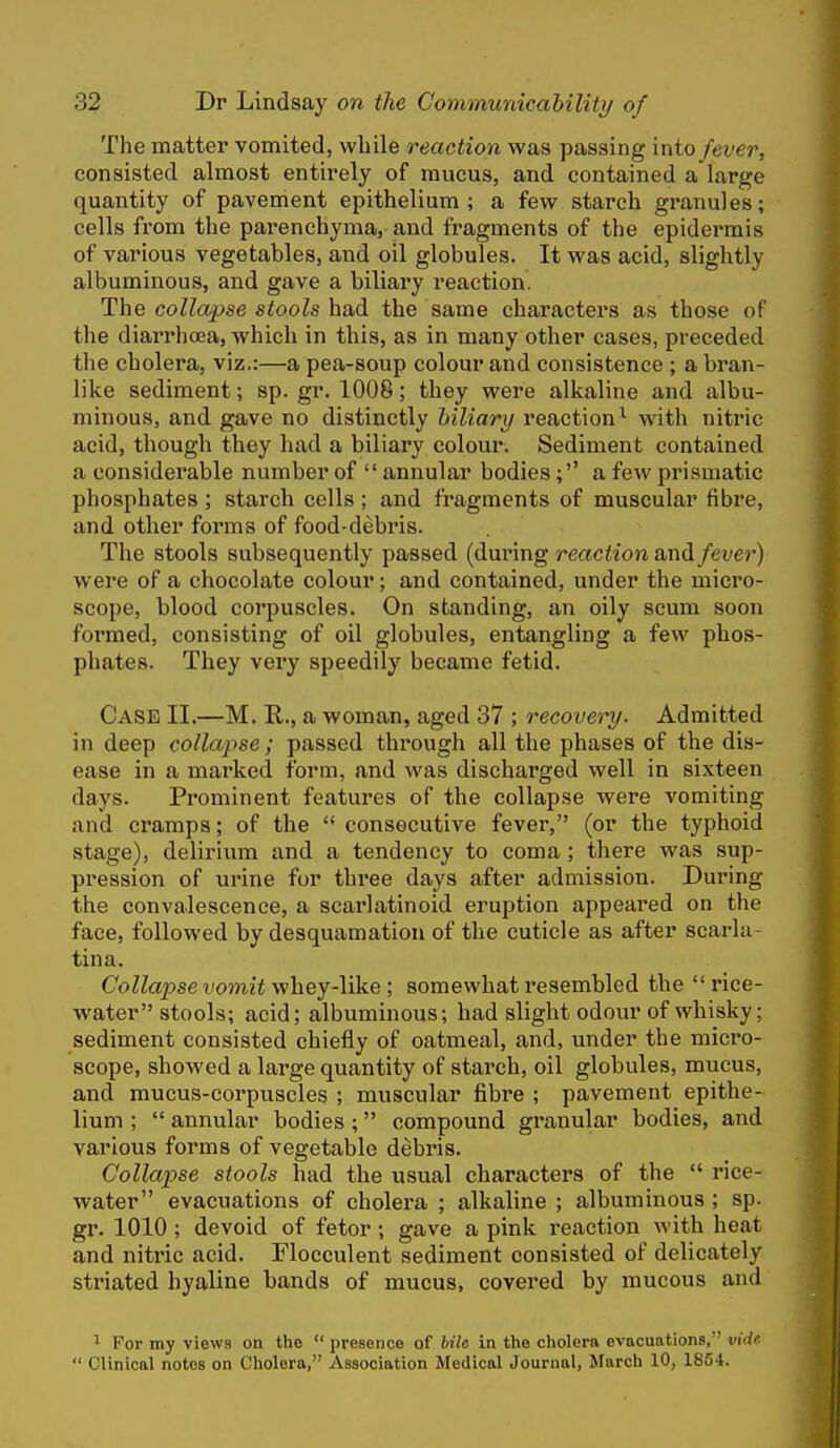 The matter vomited, while reaction was passing into fever, consisted almost entirely of mucus, and contained a large quantity of pavement epithelium; a few starch granules; cells from the parenchyma, and fragments of the epidei'mis of various vegetables, and oil globules. It was acid, slightly albuminous, and gave a biliary reaction. The collapse stools had the same characters as those of the diarrhoea, which in this, as in many other cases, preceded the cholera, viz.:—a pea-soup colour and consistence ; a bran- like sediment; sp. gr. 1008; they were alkaline and albu- minous, and gave no distinctly biliary reaction^ with nitric acid, though they had a biliary colom\ Sediment contained a considerable number of  annular bodies;'' a few prismatic phosphates ; starch cells ; and fragments of muscular fibre, and other forms of food-debi*is. The stools subsequently passed (during reaction and fever) were of a chocolate colour; and contained, under the micro- scope, blood corpuscles. On standing, an oily scum soon formed, consisting of oil globules, entangling a few phos- phates. They very speedily became fetid. Case 11.—M. R., a woman, aged 37 ; recovery. Admitted in deep collapse ; passed through all the phases of the dis- ease in a marked form, and was discharged well in sixteen days. Prominent features of the collapse were vomiting and cramps; of the '* consecutive fever, (or the typhoid stage), delirium and a tendency to coma; there was sup- pression of urine for three days after admission. During the convalescence, a scarlatinoid eruption appeared on the face, followed by desquamation of the cuticle as after scarla- tina. Collapse vomit whey-like ; somewhat resembled the  rice- water stools; acid; albuminous; had slight odour of whisky; sediment consisted chiefly of oatmeal, and, under the micro- scope, showed a large quantity of starch, oil globules, mucus, and mucus-corpuscles ; muscular fibre ; pavement epithe- lium ;  annular bodies; compound granular bodies, and various forms of vegetable debris. Collapse stools had the usual characters of the  rice- water evacuations of cholera ; alkaline ; albuminous ; sp. gr. 1010; devoid of fetor; gave a pink reaction with heat and nitric acid. Flocculent sediment consisted of delicately striated hyaline bands of mucus, covered by mucous and ' For my views on the  presence of bile in the cholera evacuations, vide  Clinical notes on Cholera, Association Medical Journal, March 10, 1854.