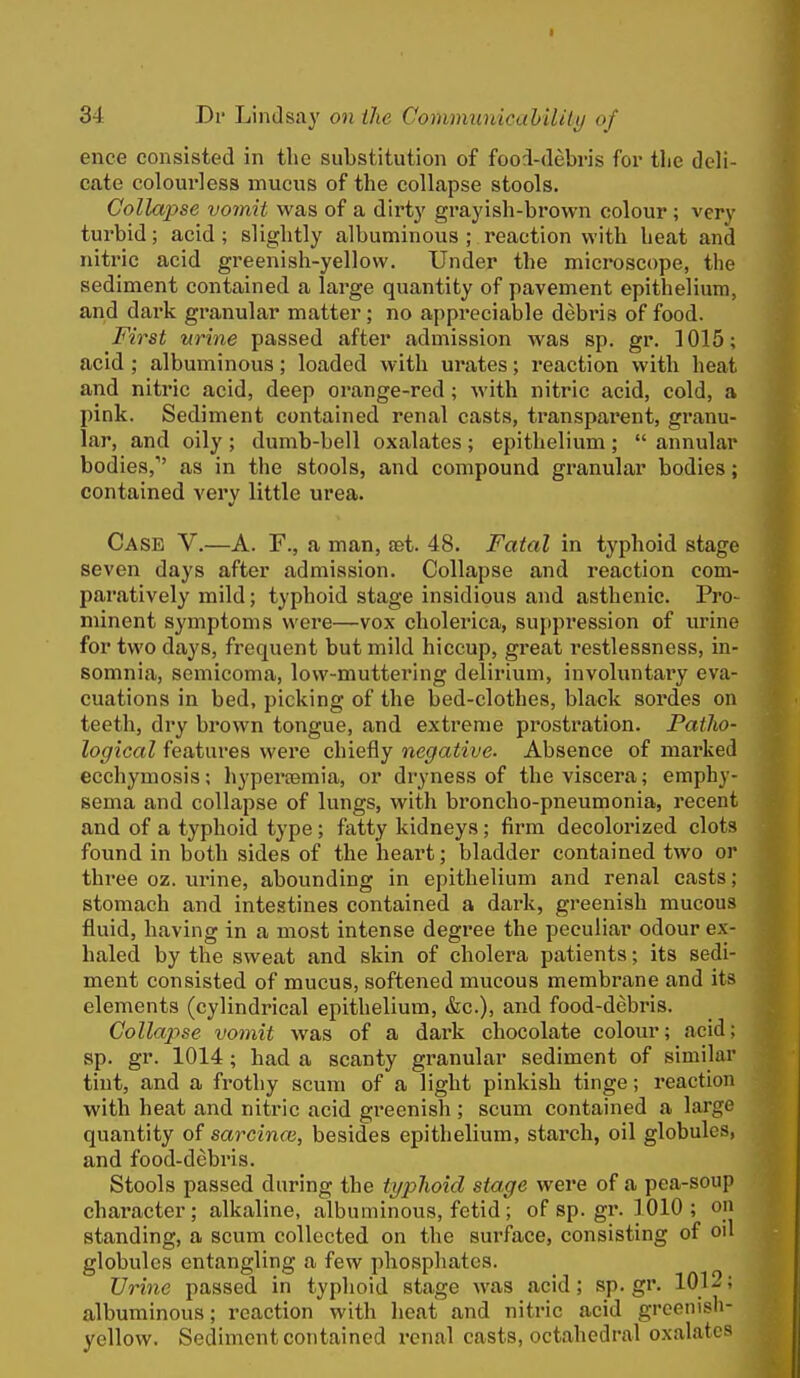 ence consisted in the substitution of fooi-debris for the deli- cate colourless mucus of the collapse stools. Collapse vomit was of a dirty grayish-brown colour; very turbid; acid ; slightly albuminous ; reaction with heat and nitric acid greenish-yellow. Under the microscope, the sediment contained a large quantity of pavement epithelium, and dark granular matter; no appreciable debris of food. First urine passed after admission was sp. gr. 1015; acid; albuminous; loaded with urates; reaction with heat and nitric acid, deep orange-red; with nitric acid, cold, a pink. Sediment contained renal casts, transparent, granu- lar, and oily ; dumb-bell oxalates ; epithelium ;  annular bodies, as in the stools, and compound granular bodies; contained very little urea. Case V.—A. F., a man, set. 48. Fatal in typhoid stage seven days after admission. Collapse and reaction com- paratively mild; typhoid stage insidious and asthenic. Pro- minent symptoms were—vox cholerica, suppression of urine for two days, frequent but mild hiccup, great restlessness, in- somnia, semicoma, low-muttering delirium, involuntary eva- cuations in bed, picking of the bed-clothes, black sordes on teeth, dry brown tongue, and extreme prostration. Patho- logical features were chiefly negative. Absence of marked ecchymosis; hypertemia, or dryness of the viscera; emphy- sema and collapse of lungs, with broncho-pneumonia, recent and of a typhoid type; fatty kidneys; firm decolorized clots found in both sides of the heart; bladder contained two or three oz. urine, abounding in epithelium and renal casts; stomach and intestines contained a dark, greenish mucous fluid, having in a most intense degree the peculiar odour ex- haled by the sweat and skin of cholera patients; its sedi- ment consisted of mucus, softened mucous membrane and its elements (cylindrical epithelium, &c.), and food-debi-is. Collapse vomit was of a dark chocolate colour; acid; sp. gr. 1014; had a scanty granular sediment of similar tint, and a frothy scum of a light pinkish tinge; reaction with heat and nitric acid greenish ; scum contained a large quantity of sarcinai, besides epithelium, starch, oil globules, and food-debris. Stools passed during the typlioid stage were of a pea-soup character; alkaline, albuminous, fetid; of sp. gr. 1010 ; on standing, a scum collected on the surface, consisting of oil globules entangling a few phosphates. Urine passed in typhoid stage was acid; sp.gr. 1012; albuminous; reaction with lieat and nitric acid greenish- yellow. Sediment contained renal casts, octahedral oxalates