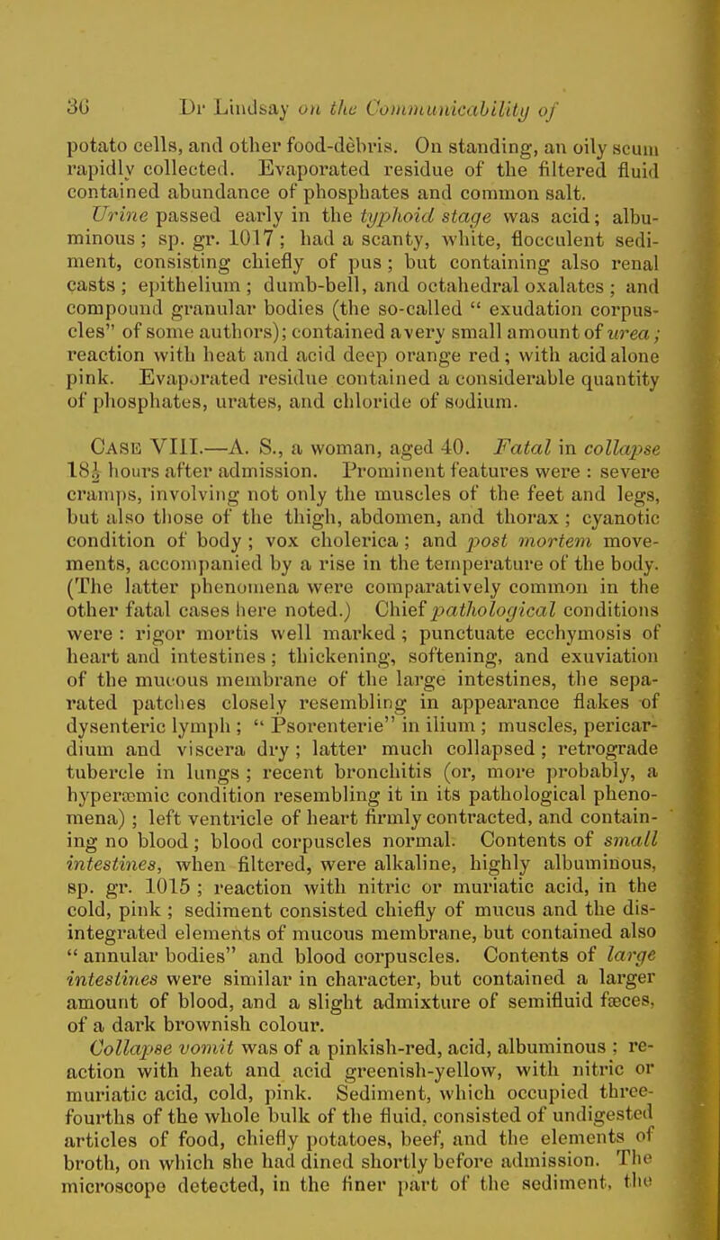 potato cells, and other food-debi'is. On standing, an oily scum rapidly collected. Evaporated residue of the filtered fluid contained abundance of phosphates and common salt. C7rme passed early in the typhoid stage was acid; albu- minous; sp. gr. 1017; had a scanty, white, flocculent sedi- ment, consisting chiefly of pus ; but containing also renal casts ; epithelium ; dumb-bell, and octahedral oxalates ; and compound granular bodies (the so-called  exudation corpus- cles of some authors); contained avery small amount of urea; reaction with heat and acid deep orange red; with acid alone pink. Evaporated residue contained a considerable quantity of phosphates, urates, and chloride of sodium. CASia VIII.—A. S., a woman, aged 40. Fatal in collapse 18^ hours after admission. Prominent features were : severe crani])S, involving not only the muscles of the feet and legs, but also tliose of the thigh, abdomen, and thorax ; cyanotic condition of body ; vox cholei'ica ; and jyost mortem move- ments, accompanied by a rise in the temperature of the body. (The latter phenomena were comparatively common in the other fatal cases here noted.) QhiQ^pathological conditions were : rigor mortis well mai'ked; punctuate ecchymosis of heart and intestines; thickening, softening, and exuviation of the mucous membrane of the large intestines, the sepa- rated patches closely resembling in appearance flakes -of dysenteric lymph ;  Psorenterie in ilium ; muscles, pericar- dium and viscera dry; latter much collapsed; retrograde tubercle in lungs ; recent bronchitis (or, more probably, a hyperaemic condition resembling it in its pathological pheno- mena) ; left ventricle of heart firmly contracted, and contain- ing no blood; blood corpuscles normal. Contents of small intestines, when filtered, were alkaline, highly albuminous, sp. gr. 1015 ; reaction with nitric or muriatic acid, in the cold, pink ; sediment consisted chiefly of mucus and the dis- integrated elements of mucous membrane, but contained also  annular bodies and blood corpuscles. Contents of large intestines were similar in chai-acter, but contained a larger amount of blood, and a slight admixture of semifluid faeces, of a dark brownish colour. Collap>8e vomit was of a pinkish-red, acid, albuminous ; re- action with heat and acid greenish-yellow, with nitric or muriatic acid, cold, pink. Sediment, which occupied thi'ee- fourths of the whole bulk of the fluid, consisted of undigested articles of food, chiefly potatoes, beef, and the elements of broth, on which she had dined shortly before admission. The microscope detected, in the finer part of the sediment, the