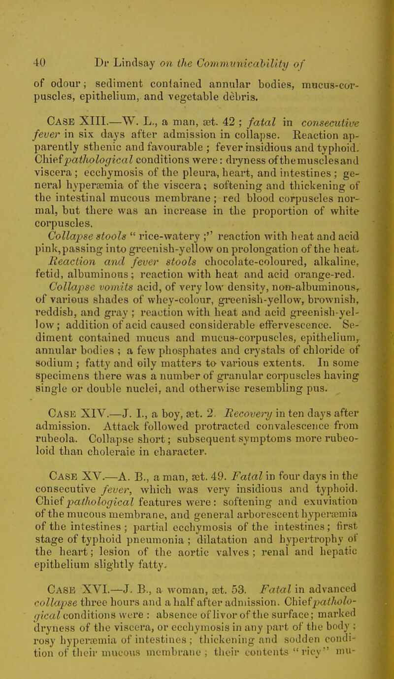 of odour; sediment conlained annular bodies, mucus-cor- puscles, epithelium, and vegetable debris. Case XIII.—W. L., a man, set. 42 ; fatal in consecutive fever in six days after admission in collapse. Reaction ap- parently sthenic and favourable ; fever insidious and typhoid. Chief pathological conditions v^ere: dryness of themusclesand viscera ; ecchymosis of the pleura, heart, and intestines ; ge- neral hypertemia of the viscera; softening and thickening of the intestinal mucous membrane ; red blood corpuscles nor- mal, but there wa,s an increase in the proportion of white corpuscles. Collapse stools  rice-vratery ;'' reaction with heat and acid pinlc,passing into greenish-yellow on prolongation of the heat. Reaction and fever stools chocolate-coloured, alkaline, fetid, albuminous; reaction with heat and acid orange-red. Collapse vomits acid, of very low density, non-albuminou.s, of various shades of whey-colour, greenish-yellow, brownish, reddish, and gray ; reaction with heat and acid greenish-yel- low ; addition of acid caused considerable effervescence. Se- diment contained mucus and mucus-corpuscles, epithelium,, annular bodies ; a few phosphates and crystals of chloride of sodium ; fatty and oily matters to various extents. In some specimens there was a number of granular corpuscles having single or double nuclei, and otherwise resembling pus. Case XIV.—J. I., a boy, £et. 2. Recovei^i in ten days after admission. Attack followed protracted convalescence from rubeola. Collapse shoi't; subsequent symptoms more rubeo- loid than choleraic in character. Case XV.—A. B., a man, set. 49. Fatal in four days in the consecutive fever, which was very insidious and typhoid. Chief pa//ioZo<7icaZ featui'es were: softening and exuviation of the mucous membrane, and general arborescent hyperoemia of the intestines; partial ecchymosis of the intestines; first stage of typhoid pneumonia ; dilatation and hypertrophy of the heart; lesion of the aortic valves ; renal and hepatic epithelium slightly fatty- Case XVI.—J. B., a woman, ajt. 53. Fatal in advanced collapse three hours and a half after admission. Ohiefpatholo- gical conditions were : absence of livor of the surface; marked dryness of the viscera, or ecchymosis in any part of the body ; rosy hyperremia of intestines ; tliickeniiig and sodden condi- tion of tlieir mucous membrane; their contents  ricy nm-