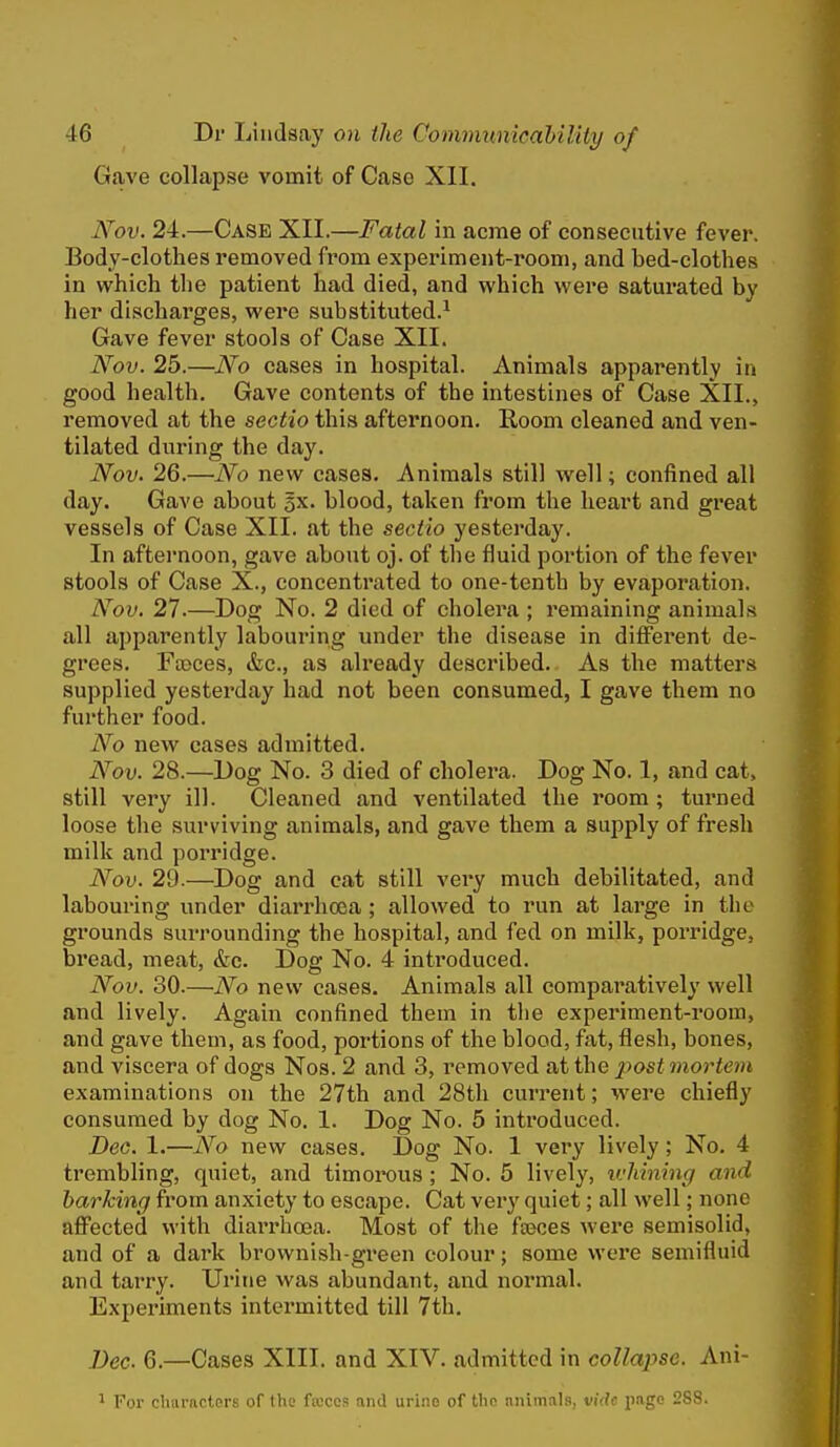 Gave collapse vomit of Case XII. Nov. 24.—Case XII.—Fatal in acme of consecutive fever. Body-clothes removed from experiment-room, and bed-clothes in which the patient had died, and which were saturated by her discharges, were substituted.^ Gave fever stools of Case XII. Nov. 25.—No cases in hospital. Animals apparently in good health. Gave contents of the intestines of Case XII., removed at the sectio this afternoon. Room cleaned and ven- tilated during the day. Nov. 26.—No new cases. Animals still well; confined all day. Gave about gx. blood, taken from the heart and great vessels of Case XII. at the sectio yesterday. In afternoon, gave about oj. of the fluid portion of the fever stools of Case X., concentrated to one-tenth by evaporation. Nov. 27.—Dog No. 2 died of cholera ; remaining animals all apparently labouring under the disease in different de- grees. FsBces, &c., as already described. As the matters supplied yesterday had not been consumed, I gave them no further food. No new cases admitted. Nov. 28.—Dog No. 3 died of cholera. Dog No. 1, and cat, still very ill. Cleaned and ventilated the room; turned loose the surviving animals, and gave them a supply of fresh milk and porridge. Nov. 29.—Dog and cat still very much debilitated, and labouring under diarrhoea; allowed to run at large in the grounds surrounding the hospital, and fed on milk, porridge, bread, meat, &c. Dog No. 4 introduced. Nov. 30.—No new cases. Animals all comparatively well and lively. Again confined them in tlie experiment-room, and gave them, as food, portions of the blood, fat, flesh, bones, and viscera of dogs Nos. 2 and 3, removed nt the post mortem examinations on the 27th and 28th current; were chiefly consumed by dog No, 1. Dog No. 5 introduced. Dec. 1.—No new cases. Dog No. 1 very lively; No, 4 trembling, quiet, and timorous ; No. 5 lively, ivhlning and barking from anxiety to escape. Cat very quiet; all well; none affected with diarrhoea. Most of the fseces were semisolid, and of a dark brownish-green colour; some were semifluid and tarry. Urine was abundant, and normal. Experiments intermitted till 7th. Dec. 6.—Cases XIII. and XIV. admitted in collapse. Ani- 1 For characters of the focccs and urine of the niiimals, vide page 288.