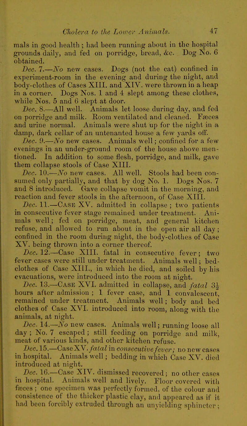 mals in good health ; had been running about in tlie hospital grounds daily, and fed on porridge, bread, &c. Dog No. 6 obtained. Dec. 7.—No new cases. Dogs (not the cat) confined in experiment-room in the evening and during the night, and body-clothes of Cases XIII. and XIV. were thrown in a heap in a corner. Dogs Nos. 1 and 4 slept among these clothes, while Nos. 5 and 6 slept at door. Deo. 8.—All well. Animals let loose during day, and fed on porridge and milk. Room ventilated and cleaned. Faeces and urine normal. Animals wei'e shut up for the night in a damp, dark cellar of an untenanted house a few yai'ds off. Dec. 9.—No new cases. Animals well; confined for a few evenings in an under-ground room of the house above men- tioned. In addition to some flesh, porridge, and milk, gave them collapse stools of Case XIII. Dec. 10.—No new cases. All well. Stools had been con- sumed only partially, and that by dog No. 1. Dogs Nos. 7 and 8 introduced. Gave collapse vomit in the morning, and reaction and fever stools in the afternoon, of Case XIII. Dec. 11.—Case XV. admitted in collapse ; two patiejits in consecutive fever stage remained under treatment. Ani- mals well; fed on porridge, meat, and general kitchen refuse, and allowed to run about in the open air all day; confined in the room during night, the body-clothes of Case XV. being thrown into a corner thereof. Dec. 12.—Case XIII. fatal in consecutive fever; two fever cases were still under treatment. Animals well; bed- clothes of Case XIII., in which he died, and soiled by his evacuations, were introduced into the room at night. Dec. 13.—Case XVI. admitted in collapse, and fatal 3| hours after admission ; 1 fever case, and 1 convalescent, remained under treatment. Animals well; body and bed clothes of Case XVI. introduced into room, along with the animals, at night. Dec 14.—No new cases. Animals well; running loose all day ; No. 7 escaped ; still feeding on porridge and milk, meat of various kinds, and other kitchen refuse. Dec. 15.—CaseXV. fatal in consecutive fever; no new cases in hospital. Animals well; bedding in which Case XV. died introduced at night. Dec. IG.—Case XIV. dismissed recovered; no other cases in hospital. Animals well and lively. Floor covered witli fseccs ; one specimen was perfectly formed, of the colour and consistence of the thicker plastic clay, and ajjpeared as if it had been forcibly extruded through an unyielding sphincter;