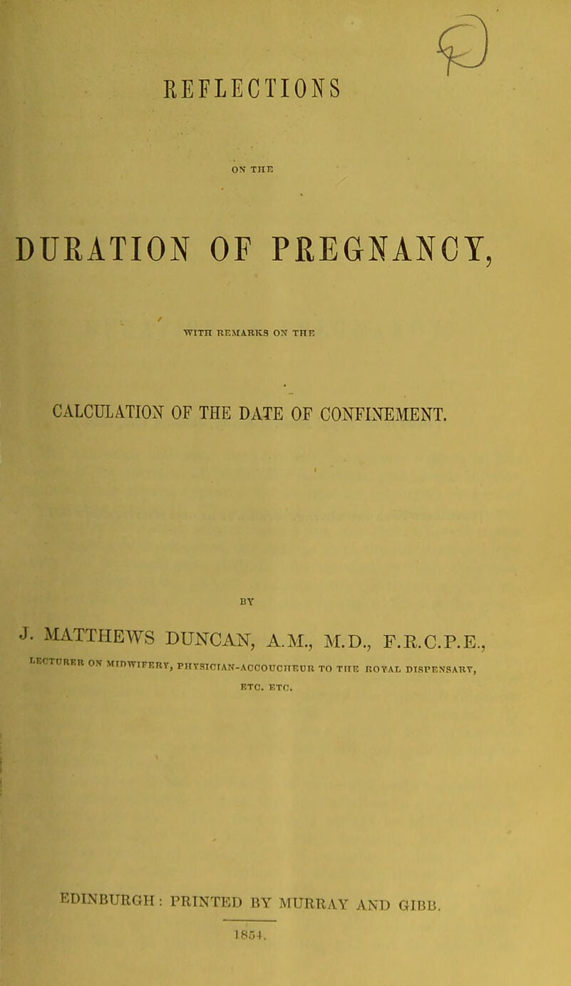 REFLECTIONS ON THE DURATION OF PREGNANCY, •WITH REMARKS ON THE CALCULATION OF THE DATE OF CONFINEMENT. BY J. MATTHEWS DUNCAN, A.M., M.D., F.E.C.P.E., tECTDRER ON MinWTrERT, PHTSTCIAN-ACCOUCIIKOR TO THE ROYAL DISPENSARY, ETO. ETC. EDINBURGH : PRINTED BY MURRAY AND GIBB. 1854.