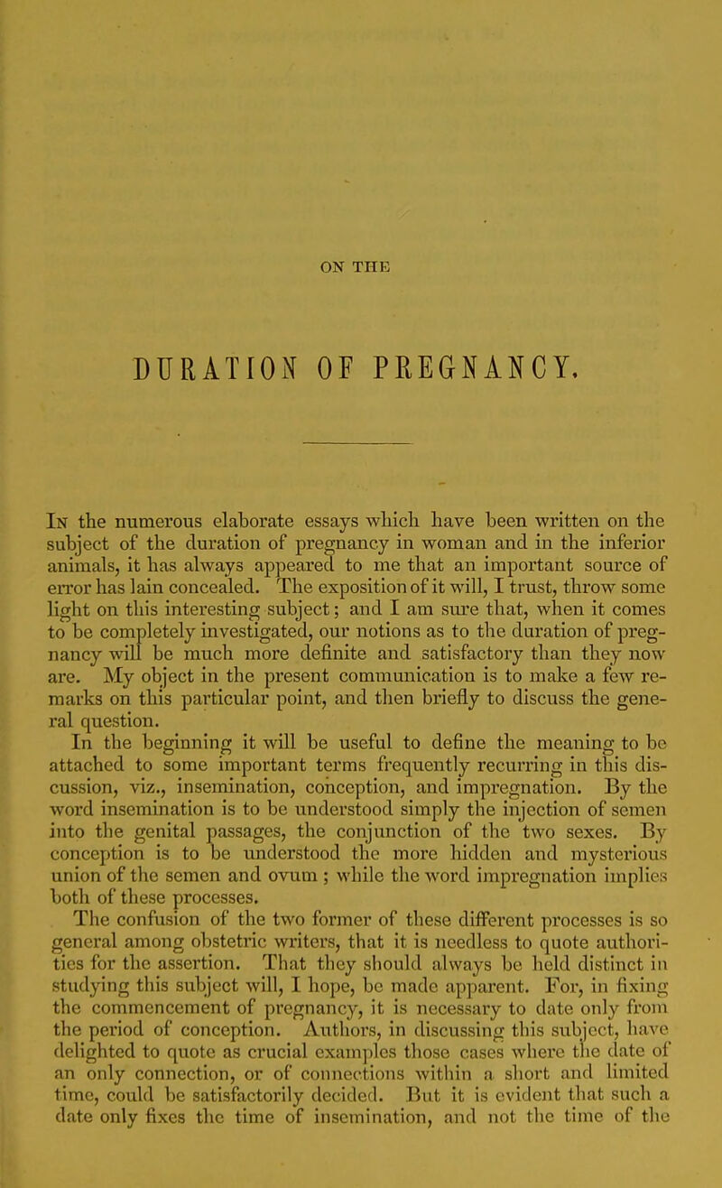 ON THE DURATION OF PREGNANCY, In the numerous elaborate essays wliicli have been written on the subject of the duration of pregnancy in woman and in the inferior animals, it has always appeared to me that an important source of error has lain concealed. The exposition of it will, I trust, throw some light on this interesting subject; and I am sure that, when it comes to be completely investigated, our notions as to the duration of preg- nancy will be much more definite and satisfactory than they now are. My object in the present communication is to make a few re- marks on this particular point, and then briefly to discuss the gene- ral question. In the beginning it will be useful to define the meaning to be attached to some important terms frequently recurring in this dis- cussion, viz., insemination, conception, and impregnation. By the word insemination is to be understood simply the injection of semen into the genital passages, the conjunction of the two sexes. By conception is to oe understood the more hidden and mysterious union of the semen and ovum ; while the word impregnation implies both of these processes. The confusion of the two former of these diiferent processes is so general among obstetric writers, that it is needless to quote authori- ties for the assertion. That they should always be held distinct in studying tliis subject will, I hope, be made apparent. For, in fixing the commencement of pregnancy, it is necessary to date only from the period of conception. Authors, in discussing this subject, have delighted to quote as crucial examples tlioso cases where the date of an only connection, or of connections within a short and limited time, could be satisfactorily decided. But it is evident that such a date only fixes the time of insemination, and not the time of the