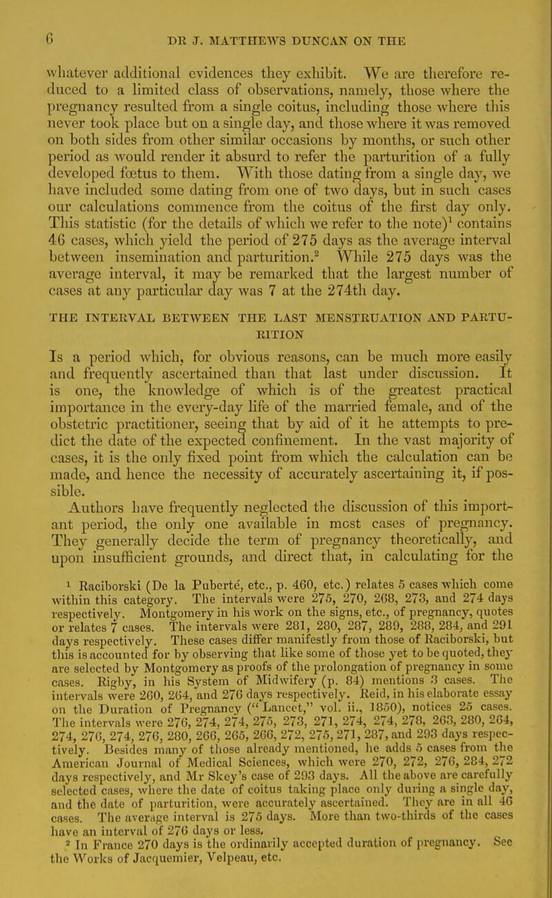 whatever additional evidences they exhibit. We are tlierefore re- duced to a limited class of observations, namely, those where the pregnancy resulted from a single coitus, including those wdiere this never took place but on a single day, and those where it was removed on both sides from other similai' occasions by months, or such other period as Avould render it absurd to refer the parturition of a fully developed foetus to them. With those dating from a single day, we have included some dating from one of two days, but in such cases our calculations commence from the coitus of the first day only. Tliis statistic (for the details of which we refer to the note)^ contains 46 cases, which yield the period of 275 days as the average interval between insemination and parturition.^ While 275 days was the average interval, it may be remai'ked that the largest number of cases at any particular day was 7 at the 274tli day. THE INTERVAL BETWEEN THE LAST MENSTRUATION AND PARTU- RITION Is a period which, for obvious reasons, can be much more easily and frequently ascertained than that last under discussion. It is one, the knowledge of which is of the greatest practical importance in the every-day life of the married female, and of the obstetric practitioner, seeing that by aid of it he attempts to pre- dict the date of the expected confinement. In the vast majority of cases, it is the only fixed point fi'om which the calculation can be made, and hence the necessity of accurately ascertaining it, if pos- sible. Authors have frequently neglected the discussion of this import- ant period, the only one available in most cases of pregnancy. They generally decide the term of pregnancy theoretically, and upon insufficient grounds, and direct that, in calculating for the ^ Raciborski (De la Puberte, etc., p. 460, etc.) relates 5 cases which come within tliis category. Tlie intervals were 275, 270, 268, 273, and 274 days respectively. Montgomery In his work on the signs, etc., of pregnancy, quotes or relates 7 cases. The intervals were 281, 280, 287, 289, 288, 284, and 291 days respectively. These cases differ manifestly from those of Raciborski, but this is accounted for by observing that like some of those yet to be quoted, they are selected by Montgomery as proofs of the prolongation of pregnancy in some cases. Rigby, in his System of Midwifery (p. 84) mentions 3 cases. Tlie intervals were 260, 264, and 276 days respectively. Reid, in his elaborate essay on the Duration of Pregnancy (Lancet, vol. ii., IB^O), notices 25 cases. The intervals were 276, 274, 274, 275, 273, 271, 274, 274, 278, 263, 280, 264, 274, 276, 274, 276, 280, 266, 265, 266, 272, 275,271, 287, and 293 days respec- tively. Besides many of those already mentioned, he adds 5 cases from the American Journal of Medical Sciences, which were 270, 272, 276, 284, 272 days respectively, and Mr Skey's case of 293 days. All the above are carefully selected cases, where the date of coitus taking place only during a single day, and the date of parturition, were accurately ascertained. They are in all 4G cases. The aver^ige interval is 276 days. More than two-thirds of the cases have an interval of 276 days or less. In France 270 days is the ordinarily accepted duration of pregnancy. Sec the Works of Jacquemier, Velpeau, etc.