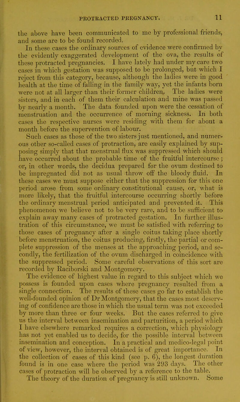 the above have been communicated to me by professional friends, and some are to be found recorded. In these cases the ordinary sources of evidence were confirmed by the evidently exaggerated development of the ova, the results of these protracted pregnancies. I have lately had under my care two cases in which gestation was supposed to be prolonged, but which I reject from this category, because, although the ladies were in good health at the time of faUing in the family way, yet the infants born were not at all larger than their former children. The ladies were sisters, and in each of them their calculation and mine was passed by nearly a month. The data founded upon were the cessation of menstruation and the occurrence of morning sickness. In both cases the respective nurses were residing with them for about a month before the supervention of laboiu\ Such cases as those of the two sisters just mentioned, and numer- ous other so-called cases of protraction, are easily explained by sup- posing simply that that menstrual flux was suppressed which should have occurred about the probable time of the fruitful intercourse; or, in other words, the decidua prepared for the ovum destined to be impregnated did not as usual throw off the bloody fluid. In these cases we must suppose either that the suppression for this one period arose from some ordinaiy constitutional cause, or, what is more likely, that the fruitful intercourse occurring shortly before the ordinary menstrual period anticipated and prevented it. This phenomenon we believe not to be very rare, and to be sufiicicnt to explain away many cases of protracted gestation. In further illus- tration of this circumstance, we must be satisfied with referring to those cases of pregnancy after a single coitus taking place shortly before menstniation, the coitus producing, firstly, the partial or com- plete suppression of the menses at the approaching period, and se- condly, the fertilization of the ovum discharged in coincidence with the suppressed period. Some careful observations of this sort are recorded by liaciborski and Montgomery. The evidence of highest value in regard to this subject which we possess is founded upon cases where pregnancy resulted from a single connection. The results of these cases go far to establish the well-founded opinion of Dr Montgomeiy, that the cases most deserv- ing of confidence are those in whicli the usual term was not exceeded by more than three or four weeks. But the cases referred to give us the interval between insemination and parturition, a period which I have elsewhere remarked requires a correction, which physiology has not yet enabled us to decicle, for the possible interval between insemination and conception. In a practical and medico-legal point of view, however, the interval obtained is of great importance. In the collection of ca.ses of this kind (see p. 6), the longest duration found is in one case where the period was 293 days. The other cases of protraction will be observed by a reference to the table. The theory of the diu'ation of pregnancy is still unknown. Some