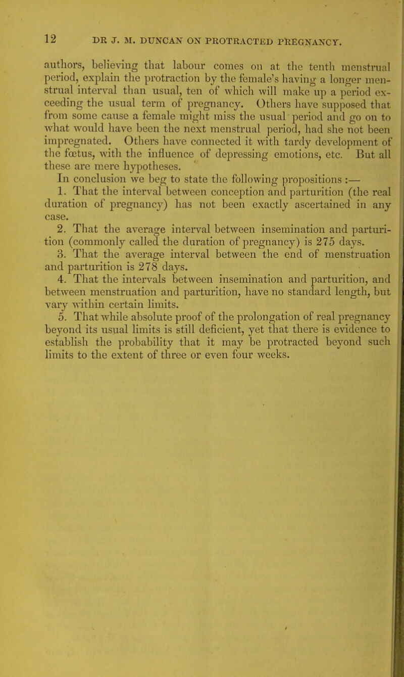 DR J. M. DUNCAN ON PROTRACTED PHEGNANCY. authors, believing that labour comes on at the tenth menstrual period,^ expLiin the protraction by the female's having a longer men- strual interval than usual, ten of which will make up a period ex- ceeding the usual term of pregnancy. Others have supposed that from some cause a female might miss the usual period and go on to what would have been the next menstrual period, had she not been impregnated. Others have connected it with tardy development of the fo3tus, witli the influence of depressing emotions, etc. But all these are mere hypotheses. In conclusion we beg to state the following propositions :— 1. That the interval between conception and parturition (the real duration of pregnancy) has not been exactly ascertained in any case. 2. That the average interval between insemination and partm'i- tion (commonly called the duration of pregnancy) is 275 days. 3. That the average interval between the end of menstruation and parturition is 278 days. 4. That the intervals between insemination and parturition, and between menstruation and partm'ition, have no standard length, but A'ary withm certain limits. 5. That while absolute proof of the prolongation of real pregnancy beyond its usual limits is still deficient, yet that there is evidence to establish the probability that it may be protracted beyond such limits to the extent of three or even four weeks.