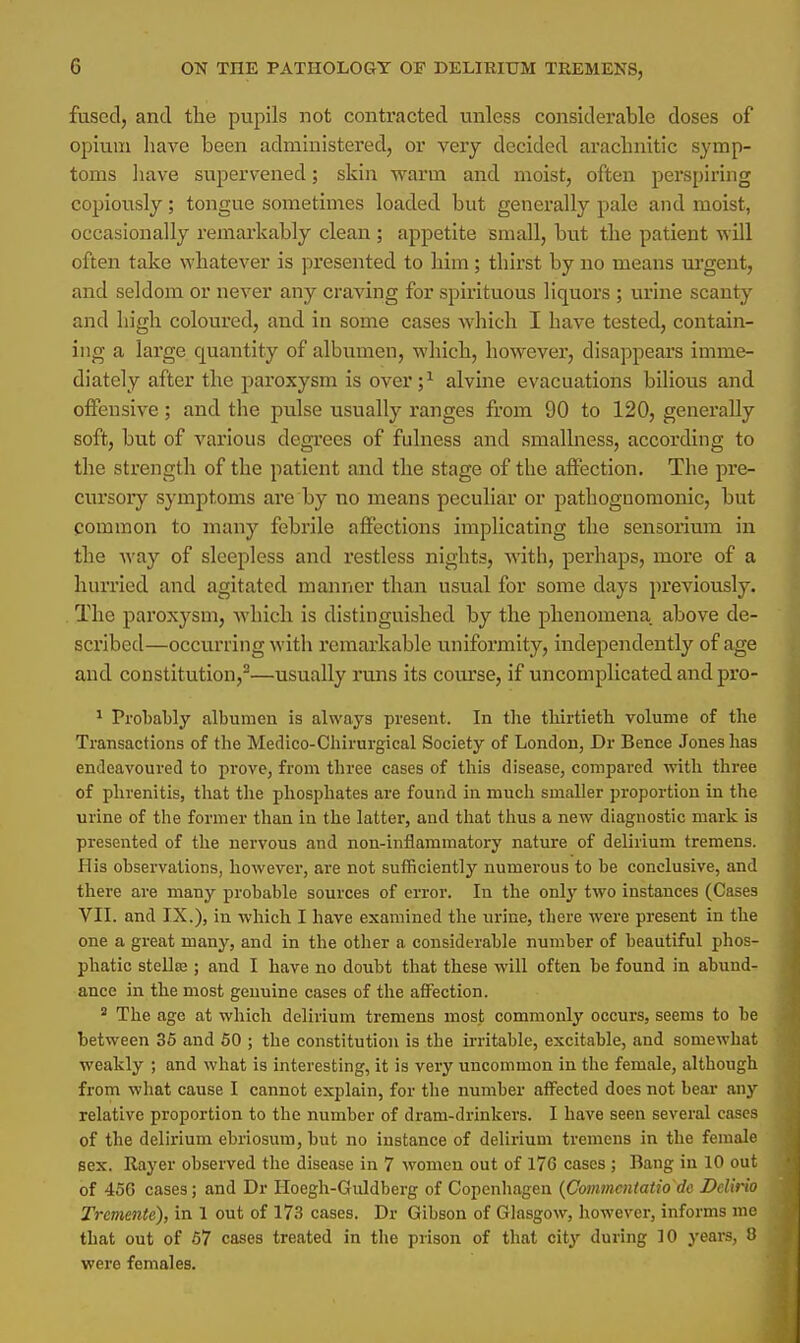 fused, and the pupils not contracted unless considerable doses of opium have been administered, or very decided aracbnitic symp- toms have supervened; skin warm and moist, often perspiring copiously; tongue sometimes loaded but generally pale and moist, occasionally remarkably clean ; appetite small, but the patient will often take whatever is presented to him ; thirst by no means urgent, and seldom or never any craving for spirituous liquors ; urine scanty and high coloured, and in some cases which I have tested, contain- ing a large quantity of albumen, which, however, disappears imme- diately after the paroxysm is over;1 alvine evacuations bilious and offensive; and the pulse usually ranges from 90 to 120, generally soft, but of various degrees of fulness and smallness, according to the strength of the patient and the stage of the affection. The pre- cursory symptoms are by no means peculiar or pathognomonic, but common to many febrile affections implicating the sensorium in the way of sleepless and restless nights, with, perhaps, more of a hurried and agitated manner than usual for some days previously. The paroxysm, which is distinguished by the phenomena above de- scribed—occurring with remarkable uniformity, independently of age and constitution,2—usually runs its course, if uncomplicated and pro- 1 Probably albumen is always present. In tbe thirtieth volume of the Transactions of the Medico-Chirurgical Society of London, Dr Bence Jones has endeavoured to prove, from three cases of this disease, compared with three of phrenitis, that the phosphates are found in much smaller proportion in the urine of the former than in the latter, and that thus a new diagnostic mark is presented of the nervous and non-inflammatory nature of delirium tremens. His observations, however, are not sufficiently numerous to be conclusive, and there are many probable sources of error. In the only two instances (Cases VII. and IX.), in which I have examined the urine, there were present in the one a great many, and in the other a considerable number of beautiful phos- phatic stellse ; and I have no doubt that these will often be found in abund- ance in the most genuine cases of the affection. 2 The age at which delirium tremens most commonly occurs, seems to be between 35 and 50 ; the constitution is the irritable, excitable, and somewhat weakly ; and what is interesting, it is very uncommon in the female, although from what cause I cannot explain, for the number affected does not bear any relative proportion to the number of dram-drinkers. I have seen several cases of the delirium ebriosum, but no instance of delirium tremens in the female sex. Rayer observed the disease in 7 women out of 17G cases ; Bang in 10 out of 45G cases; and Dr Hoegh-Guldberg of Copenhagen (Commcntatio do Delxrio Tremente), in 1 out of 173 cases. Dr Gibson of Glasgow, however, informs me that out of 57 cases treated in the prison of that city during 10 years, 8 were females.