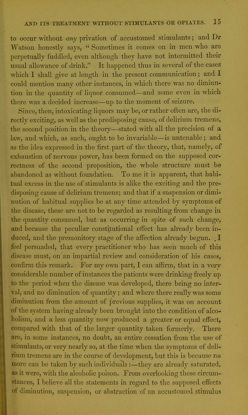 to occur without any privation of accustomed stimulants; and Dr Watson honestly says,  Sometimes it comes on in men who are perpetually fuddled, even although they have not intermitted their usual allowance of drink. It happened thus in several of the cases which I shall give at length in the present communication; and I could mention many other instances, in which there was no diminu- tion in the quantity of liquor consumed—and some even in which there was a decided increase—up to the moment of seizure. Since, then, intoxicating liquors may be, or rather often are, the di- rectly exciting, as well as the predisposing cause, of delirium tremens, the second position in the theory—stated with all the precision of a law, and which, as such, ought to be invariable—is untenable; and as the idea expressed in the first part of the theory, that, namely, of exhaustion of nervous power, has been formed on the supposed cor- rectness of the second proposition, the whole structure must be abandoned as without foundation. To me it is apparent, that habi- tual excess in the use of stimulants is alike the exciting and the pre- disposing cause of delirium tremens; and that if a suspension or dimi- nution of habitual supplies be at any time attended by symptoms of the disease, these are not to be regarded as resulting from change in the quantity consumed, but as occurring in spite of such change, and because the peculiar constitutional effect has already been in- duced, and the premonitory stage of the affection abeady begun. . I feel persuaded, that every practitioner who has seen much of this disease must, on an impartial review and consideration of his cases, confirm this remark. For my own part, I can affirm, that in a very considerable number of instances the patients were drinking freely up to the period when the disease was developed, there being no inter- val, and no diminution of quantity; and where there really was some diminution from the amount of previous supplies, it was on account of the system having already been brought into the condition of alco- holism, and a less quantity now produced a greater or equal effect, compared with that of the larger quantity taken formerly. There are, in some instances, no doubt, an entire cessation from the use of stimulants, or very nearly so, at the time when the symptoms of deli- rium tremens are in the course of development, but this is because no more can be taken by such individuals :—they are already saturated, as it were, with the alcoholic poison. From overlooking these circum- stances, I believe all the statements in regard to the supposed effects of diminution, suspension, or abstraction of an accustomed stimulus