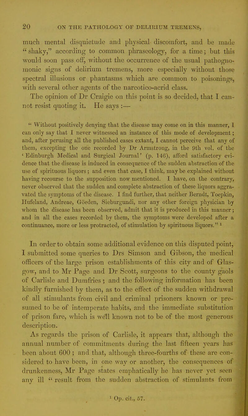 much mental disquietude and physical discomfort, and be made a shaky, according to common phraseology, for a time; but this would soon pass off, without the occurrence of the usual pathogno- monic signs of delirium tremens, more especially without those spectral illusions or phantasms which are common to poisonings, with several other agents of the narcotico-acrid class. The opinion of Dr Craigie on this point is so decided, that I can- not resist quoting it. He says :—  Without positively denying that the disease may come on in this manner, I can only say that I never witnessed an instance of this mode of development; and, after perusing all the published cases extant, I cannot perceive that any of them, excepting the one recorded by Dr Armstrong, in the 9th vol. of the 'Edinburgh Medical and Surgical Journal' (p. 146), afford satisfactory evi- dence that the disease is induced in consequence of the sudden abstraction of the use of spirituous liquors; and even that case, I think, may be explained without having recourse to the supposition now mentioned. I have, on the contrary, never observed that the sudden and complete abstraction of these liquors aggra- vated the symptoms of the disease. I find further, that neither Berndt, Toepkin, Hufeland, Andreae, Goeden, Sieburgundi, nor any other foreign physician by whom the disease has been observed, admit that it is produced in this manner; and in all the cases recorded by them, the symptoms were developed after a continuance, more or less protracted, of stimulation by spirituous liquors. 1 In order to obtain some additional evidence on this disputed point, 1 submitted some queries to Drs Simson and Gibson, the medical officers of the large prison establishments of this city and of Glas- gow, and to Mr Page and Dr Scott, surgeons to the county gaols of Carlisle and Dumfries; and the following information has been kindly furnished by them, as to the effect of the sudden withdrawal of all stimulants from civil and criminal prisoners known or pre- sumed to be of intemperate habits, and the immediate substitution of prison fare, which is well known not to be of the most generous description. As regards the prison of Carlisle, it appears that, although the annual number of commitments during the last fifteen years has been about 600 ; and that, although three-fourths of these are con- sidered to have been, in one way or another, the consequences of drunkenness, Mr Page states emphatically he has never yet seen any ill  result from the sudden abstraction of stimulants from 1 Op. cit„ 67.