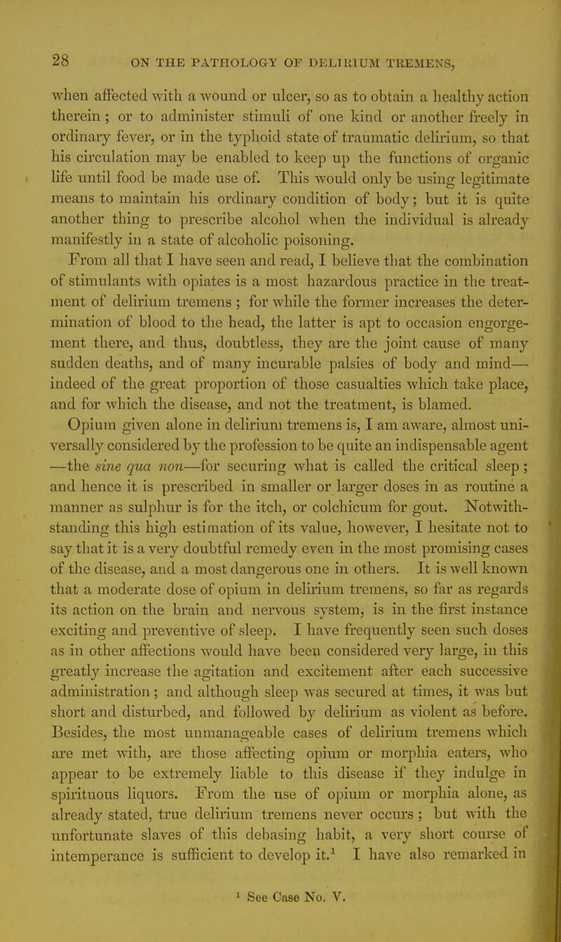 when affected with a wound or ulcer, so as to obtain a healthy action therein ; or to administer stimuli of one kind or another freely in ordinary fever, or in the typhoid state of traumatic delirium, so that his circulation may be enabled to keep up the functions of organic life until food be made use of. This would oidy be using legitimate means to maintain his ordinary condition of body; but it is quite another thing to prescribe alcohol when the individual is already manifestly in a state of alcoholic poisoning. From all that I have seen and read, I believe that the combination of stimulants with opiates is a most hazardous practice in the treat- ment of delirium tremens ; for while the former increases the deter- mination of blood to the head, the latter is apt to occasion engorge- ment there, and thus, doubtless, they are the joint cause of many sudden deaths, and of many incurable palsies of body and mind— indeed of the great proportion of those casualties which take place, and for which the disease, and not the treatment, is blamed. Opium given alone in delirium tremens is, I am aware, almost uni- versally considered by the profession to be quite an indispensable agent —the sine qua non—for securing what is called the critical sleep; and hence it is prescribed in smaller or larger doses in as routine a manner as sulphur is for the itch, or colchicum for gout. Notwith- standing this high estioiation of its value, however, I hesitate not to say that it is a very doubtful remedy even in the most promising cases of the disease, and a most dangerous one in others. It is well known that a moderate dose of opium in delirium tremens, so far as regards its action on the brain and nervous system, is in the first instance exciting and preventive of sleep. I have frequently seen such doses as in other affections would have been considered very large, in this greatly increase the agitation and excitement after each successive administration; and although sleep was secured at times, it was but short and disturbed, and followed by delirium as violent as before. Besides, the most unmanageable cases of delirium tremens which are met with, are those affecting opium or morphia eaters, who appear to be extremely liable to this disease if they indulge in spirituous liquors. From the use of opium or morphia alone, as already stated, true delirium tremens never occurs; but with the unfortunate slaves of this debasing habit, a very short course of intemperance is sufficient to develop it.1 I have also remarked in 1 See Case No. V.