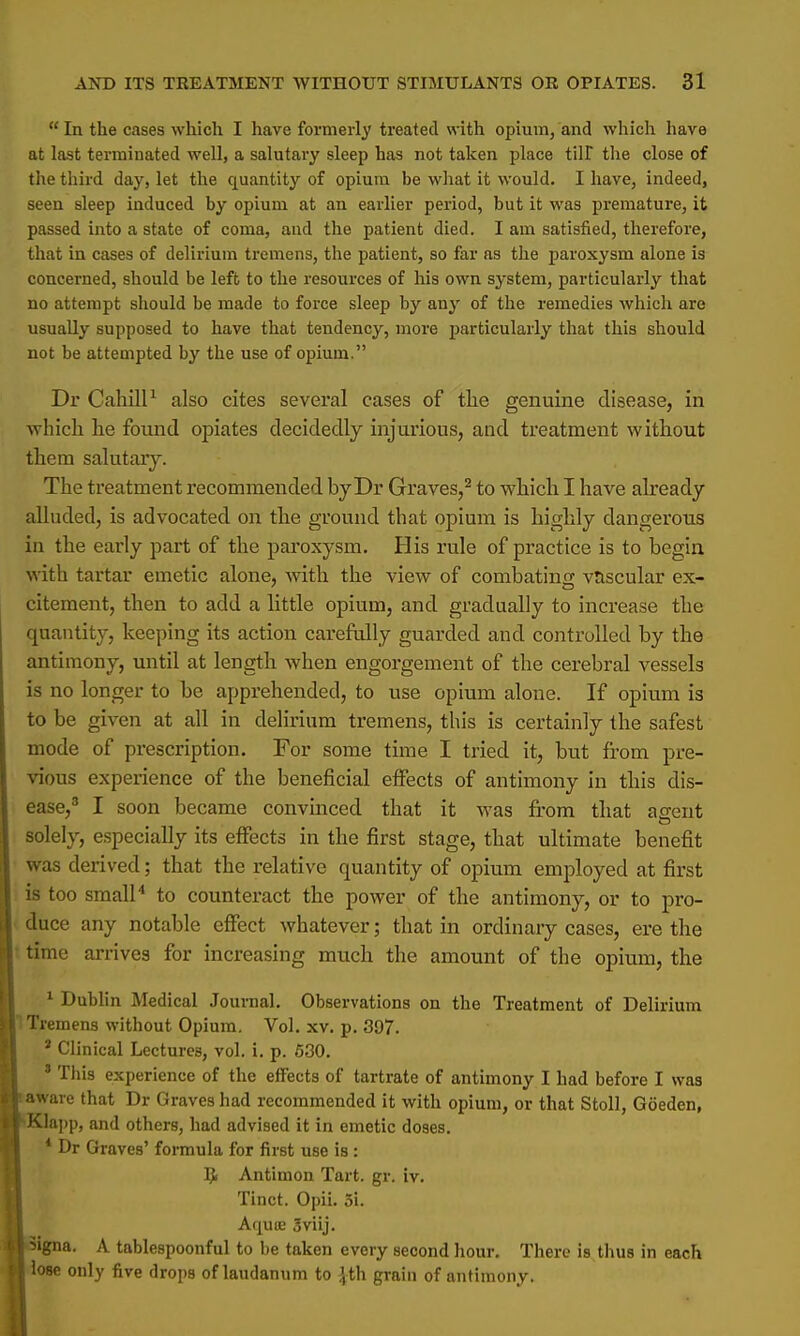  In the cases which I have formerly treated with opium, and which have at last terminated well, a salutary sleep has not taken place till the close of the third day, let the cpuantity of opium be what it would. I have, indeed, seen sleep induced by opium at an earlier period, but it was premature, it passed into a state of coma, and the patient died. I am satisfied, therefore, that in cases of delirium tremens, the patient, so far as the paroxysm alone is concerned, should be left to the resources of his own system, particularly that no attempt should be made to force sleep by any of the remedies which are usually supposed to have that tendency, more particularly that this should not be attempted by the use of opium. Dr Cahill1 also cites several cases of the genuine disease, in which lie found opiates decidedly injurious, and treatment without them salutary. The treatment recommended by Dr Graves,2 to which I have already alluded, is advocated on the ground that opium is highly dangerous in the early part of the paroxysm. His rule of practice is to begin with tartar emetic alone, with the view of combatincc vascular ex- citement, then to add a little opium, and gradually to increase the quantity, keeping its action carefully guarded and controlled by the antimony, until at length when engorgement of the cerebral vessels is no longer to be apprehended, to use opium alone. If opium is to be given at all in delirium tremens, this is certainly the safest mode of prescription. For some time I tried it, but from pre- vious experience of the beneficial effects of antimony in this dis- ease,3 I soon became convinced that it was from that asent solely, especially its effects in the first stage, that ultimate benefit was derived; that the relative quantity of opium employed at first is too small4 to counteract the power of the antimony, or to pro- duce any notable effect whatever; that in ordinary cases, ere the time arrives for increasing much the amount of the opium, the 1 Dublin Medical Journal. Observations on the Treatment of Delirium Tremens without Opium. Vol. xv. p. 397. J Clinical Lectures, vol. i. p. 630. 3 This experience of the effects of tartrate of antimony I had before I was aware that Dr Graves had recommended it with opium, or that Stoll, Goeden, Klapp, and others, had advised it in emetic doses. * Dr Graves' formula for first use is: Q Antimon Tart. gr. iv. Tinct. Opii. 3i. Aqure Sviij. 5igna. A tablespoonful to be taken every second hour. There is thus in each lose only five drops of laudanum to \th grain of antimony.