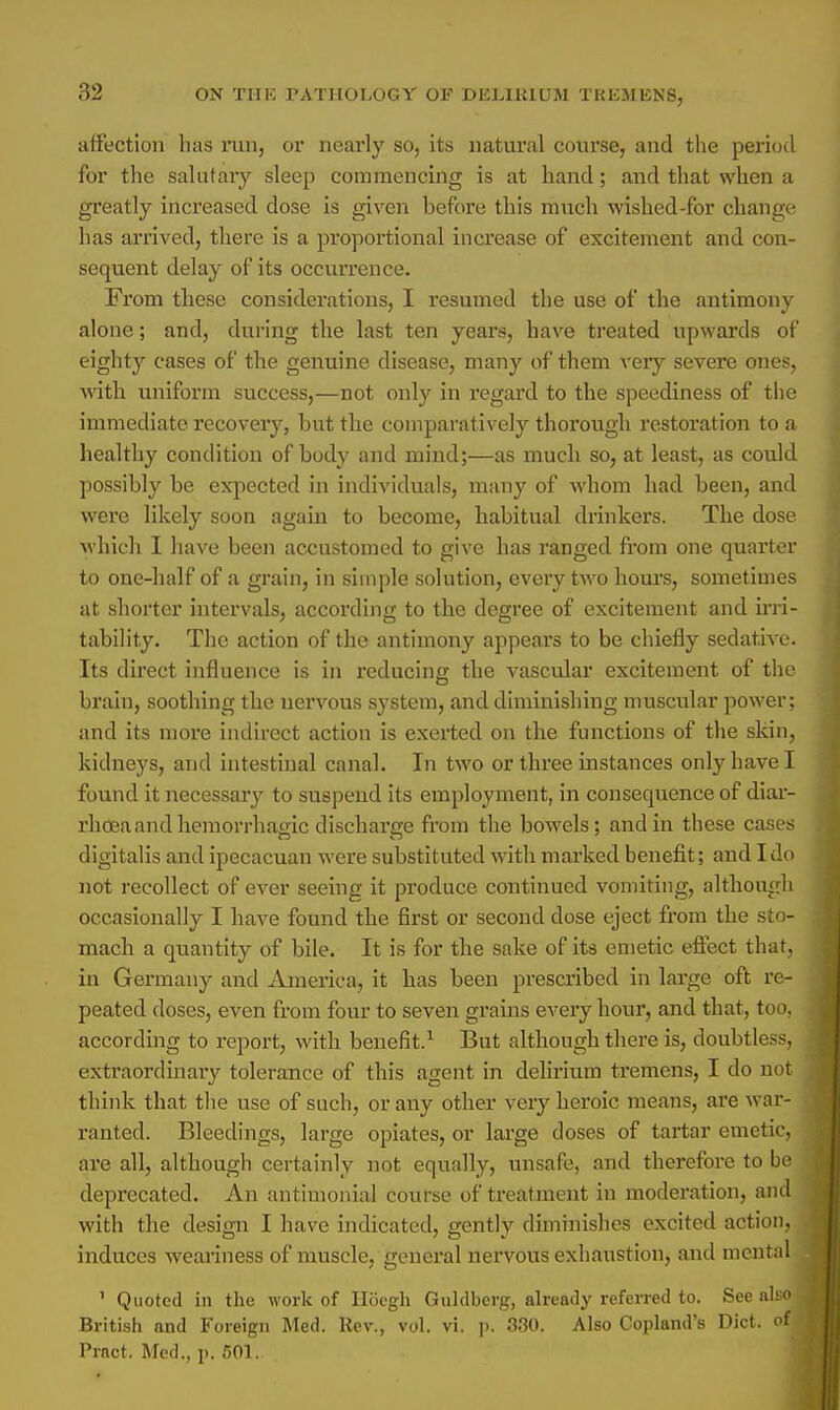 affection has run, or nearly so, its natural course, and the period for the salutary sleep commencing is at hand; and that when a greatly increased dose is given before this much wished-for change has arrived, there is a proportional increase of excitement and con- sequent delay of its occurrence. From these considerations, I resumed the use of the antimony alone; and, during the last ten years, have treated upwards of eighty cases of the genuine disease, many of them very severe ones, with uniform success,—not only in regard to the speediness of the immediate recovery, but the comparatively thorough restoration to a healthy condition of body and mind;—as much so, at least, as could possibly be expected in individuals, many of whom had been, and were likely soon again to become, habitual drinkers. The dose which I have been accustomed to give has ranged from one quarter to one-half of a grain, in simple solution, every two hours, sometimes at shorter intervals, according to the degree of excitement and irri- tability. The action of the antimony appears to be chiefly sedative. Its direct influence is in reducing the vascular excitement of the brain, soothing the nervous system, and diminishing muscular power; and its more indirect action is exerted on the functions of the skin, kidneys, and intestinal canal. In two or three instances only have I found it necessary to suspend its employment, in consequence of diar- rhoea and hemorrhagic discharge from the bowels; and in these cases digitalis and ipecacuan were substituted with marked benefit; and I do not recollect of ever seeing it produce continued vomiting, although occasionally I have found the first or second dose eject from the sto- mach a quantity of bile. It is for the sake of its emetic effect that, in Germany and America, it has been prescribed in large oft re- peated doses, even from four to seven grains every hour, and that, too, according to report, with benefit.1 But although there is, doubtless, extraordinary tolerance of this agent in delirium tremens, I do not think that the use of such, or any other very heroic means, are war- ranted. Bleedings, large opiates, or large doses of tartar emetic, are all, although certainly not equally, unsafe, and therefore to be deprecated. An antimonial course of treatment in moderation, and with the design I have indicated, gently diminishes excited action, induces weariness of muscle, general nervous exhaustion, and mental ' Quoted in the work of Hoegh Guldbcrg, already referred to. See also British and Foreign Med. Rev., vol. vi. ]>. 330. Also Copland's Diet, ofi Pract. Med., p. 501.