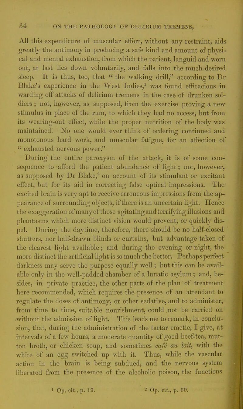 All this expenditure of muscular effort, without any restraint, aids greatly the antimony in producing a safe kind and amount of physi- cal and mental exhaustion, from which the patient, languid and worn out, at last lies down voluntarily, and falls into the much-desired sleep. It is thus, too, that  the walking drill, according to Dr Blake's experience in the West Indies,1 was found efficacious in warding off attacks of delirium tremens in the case of drunken sol- diers ; not, however, as supposed, from the exercise proving a new stimulus in place of the rum, to which they had no access, but from its wearing-out effect, while the proper nutrition of the body was maintained. No one would ever think of ordering continued and monotonous hard work, and muscular fatigue, for an affection of <s exhausted nervous power. During the entire paroxysm of the attack, it is of some con- sequence to -afford the patient abundance of light; not, however, as supposed by Dr Blake,2 on account of its stimulant or excitant effect, but for its aid in correcting false optical impressions. The excited brain is very apt to receive erroneous impressions from the ap- pearance of surrounding objects, if there is an uncertain light. Hence the exaggeration of many of those agitatingand terrifying illusions and phantasms which more distinct vision would prevent, or quickly dis- pel. During the daytime, therefore, there should be no half-closed shutters, nor half-drawn blinds or curtains, but advantage taken of the clearest light available; and during the evening or night, the more distinct the artificial light is so much the better. Perhaps perfect darkness may serve the purpose equally well; but this can be avail- able only in the well-padded chamber of a lunatic asylum; and, be- sides, in private practice, the other parts of the plan of treatment here recommended, which requires the presence of an attendant to regulate the closes of antimony, or other sedative, and to administer, from time to time, suitable nourishment, could .not be carried on without the admission of light. This leads me to remark, in conclu- sion, that, during the administration of the tartar emetic, I give, at intervals of a few hours, a moderate quantity of good beef-tea, mut- ton broth, or chicken soup, and sometimes caft au lait, with the white of an egg switched up with it. Thus, while the vascular action in the brain is being subdued, and the nervous system liberated from the presence of the alcoholic poison, the functions 1 Op. cit., p. 19. 2 Op. cit., p. GO.