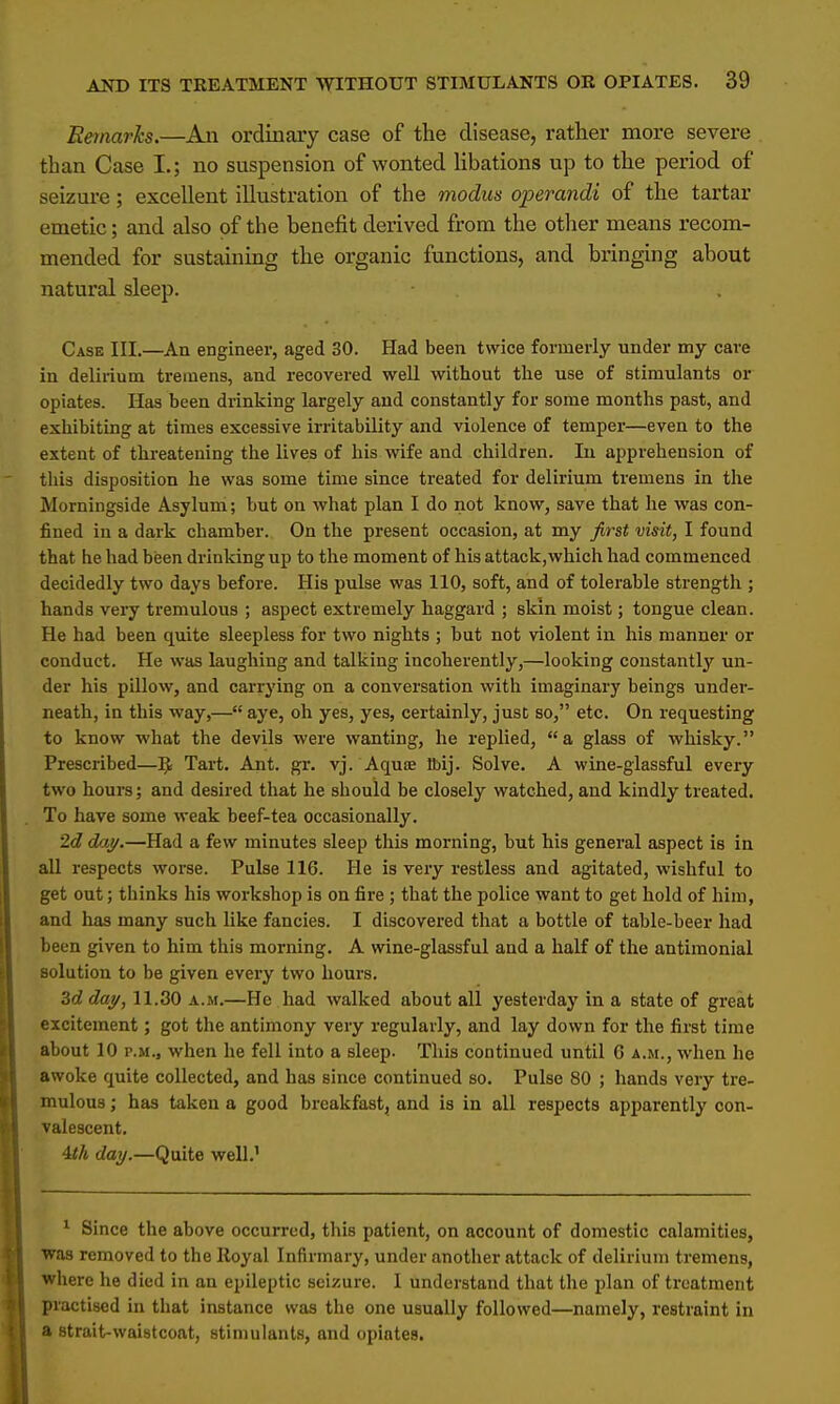 Remarks.—An ordinary case of the disease, rather more severe than Case L; no suspension of wonted libations up to the period of seizure; excellent illustration of the modus operandi of the tartar emetic; and also of the benefit derived from the other means recom- mended for sustaining the organic functions, and bringing about natural sleep. Case III.—An engineer, aged 30. Had been twice formerly under my care in delirium tremens, and recovered well without the use of stimulants or opiates. Has been drinking largely and constantly for some months past, and exhibiting at times excessive irritability and violence of temper—even to the extent of threatening the lives of his wife and children. In apprehension of this disposition he was some time since treated for delirium tremens in the Morningside Asylum; hut on what plan I do not know, save that he was con- fined in a dark chamber. On the present occasion, at my first visit, I found that he had been drinking up to the moment of his attack, which had commenced decidedly two days before. His pulse was 110, soft, and of tolerable strength ; hands very tremulous ; aspect extremely haggard ; skin moist; tongue clean. He had been quite sleepless for two nights ; hut not violent in his manner or conduct. He was laughing and talking incoherently,—looking constantly un- der his pillow, and carrying on a conversation with imaginary beings under- neath, in this way,— aye, oh yes, yes, certainly, just so, etc. On requesting to know what the devils were wanting, he replied, a glass of whisky. Prescribed—Tart. Ant. gr. vj. Aquae H>ij. Solve. A wine-glassful every two hours; and desired that he should be closely watched, and kindly treated. To have some weak beef-tea occasionally. 2d day.—Had a few minutes sleep this morning, but his general aspect is in all respects worse. Pulse 116. He is very restless and agitated, wishful to get out; thinks his workshop is on fire ; that the police want to get hold of him, and has many such like fancies. I discovered that a bottle of table-beer had been given to him this morning. A wine-glassful and a half of the antimonial solution to be given every two hours. 3d day, 11.30 a.m.—He had walked about all yesterday in a state of great excitement; got the antimony very regularly, and lay down for the first time about 10 p.m.3 when he fell into a sleep. This continued until G a.m., when he awoke quite collected, and has since continued so. Pulse 80 ; hands very tre- mulous ; has taken a good breakfast, and is in all respects apparently con- valescent. 4th day.—Quite well.1 1 Since the above occurred, this patient, on account of domestic calamities, was removed to the Royal Infirmary, under another attack of delirium tremens, where he died in an epileptic seizure. I understand that the plan of treatment practised in that instance was the one usually followed—namely, restraint in a strait-waistcoat, stimulants, and opiates.