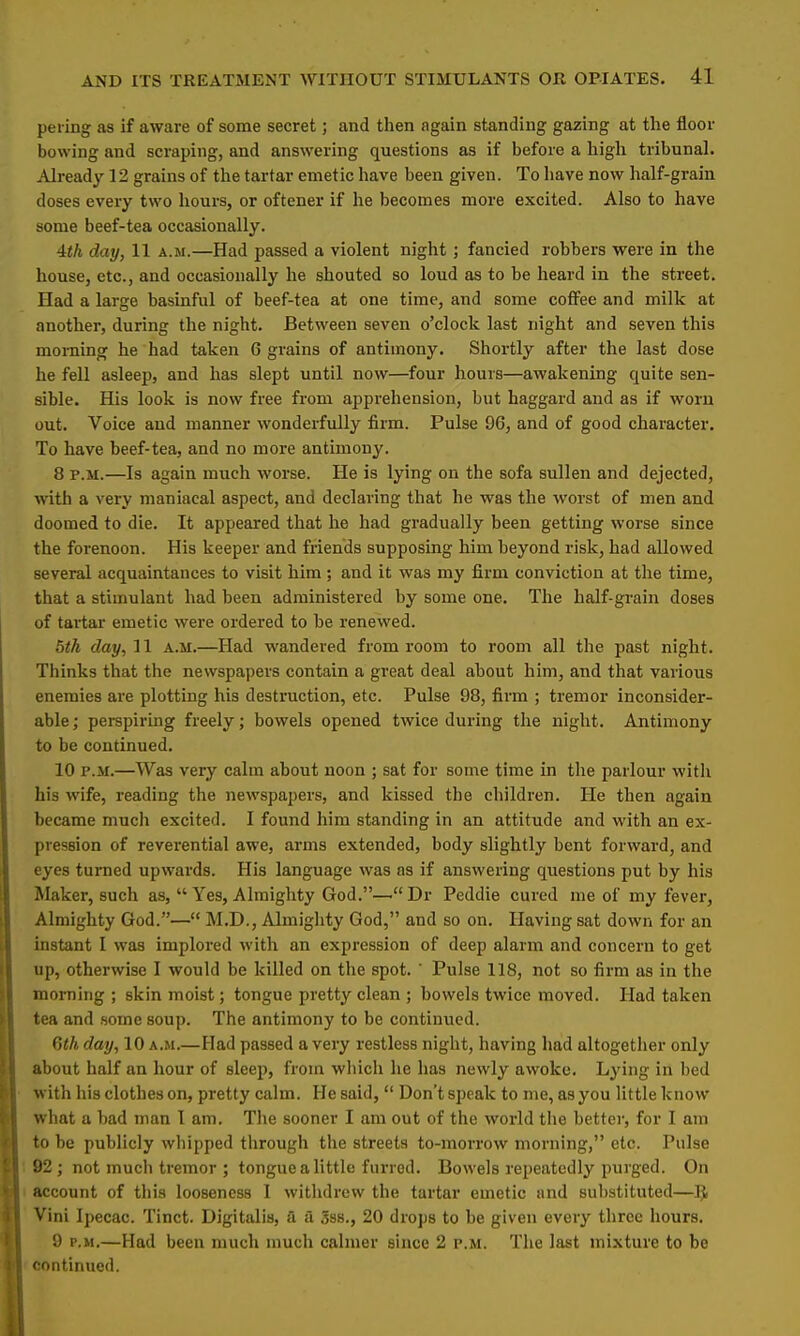 pering as if aware of some secret; and then again standing gazing at the floor bowing and scraping, and answering questions as if before a high tribunal. Already 12 grains of the tartar emetic have been given. To have now half-grain doses every two hours, or oftener if he becomes more excited. Also to have some beef-tea occasionally. ith day, 11 a.m.—Had passed a violent night; fancied robbers were in the house, etc., and occasionally he shouted so loud as to be heard in the street. Had a large basinful of beef-tea at one time, and some coffee and milk at another, during the night. Between seven o'clock last night and seven this morning he had taken 6 grains of antimony. Shortly after the last dose he fell asleep, and has slept until now—four hours—awakening quite sen- sible. His look is now free from apprehension, but haggard and as if worn out. Voice and manner wonderfully firm. Pulse 96, and of good character. To have beef-tea, and no more antimony. 8 p.m.—Is again much worse. He is lying on the sofa sullen and dejected, with a very maniacal aspect, and declaring that he was the worst of men and doomed to die. It appeared that he had gradually been getting worse since the forenoon. His keeper and friends supposing him beyond risk, had allowed several acquaintances to visit him ; and it was my firm conviction at the time, that a stimulant had been administered by some one. The half-grain doses of tartar emetic were ordered to be renewed. 5th day, 11 a.m.—Had wandered from room to room all the past night. Thinks that the newspapers contain a great deal about him, and that various enemies are plotting his destruction, etc. Pulse 98, firm ; tremor inconsider- able ; perspiring freely; bowels opened twice during the night. Antimony to be continued. 10 p.m.—Was very calm about noon ; sat for some time in the parlour with his wife, reading the newspapers, and kissed the children. He then again became much excited. I found him standing in an attitude and with an ex- pression of reverential awe, arms extended, body slightly bent forward, and eyes turned upwards. His language was as if answering questions put by his Maker, such as,  Yes, Almighty God.— Dr Peddie cured me of my fever, Almighty God.— M.D., Almighty God, and so on. Having sat down for an instant I was implor-ed with an expression of deep alarm and concern to get up, otherwise I would be killed on the spot.  Pulse 118, not so firm as in the morning ; skin moist; tongue pretty clean ; bowels twice moved. Had taken tea and some soup. The antimony to be continued. 6th day, 10 a.m.—Had passed a very restless night, having had altogether only about half an hour of sleep, from which he has newly awoke. Lying in bed with his clothes on, pretty calm. He said,  Don't speak to me, as you little know what a bad man I am. The sooner I am out of the world the better, for I am to be publicly whipped through the streets to-morrow morning, etc. Pulse 92; not much tremor ; tongue a little furred. Bowels repeatedly purged. On account of this looseness 1 withdrew the tartar emetic and substituted—$ Vini Ipecac. Tinct. Digitalis, a a 3ss., 20 drops to be given every three hours. 9 p.m.—Had been much much calmer since 2 p.m. The last mixture to be continued.