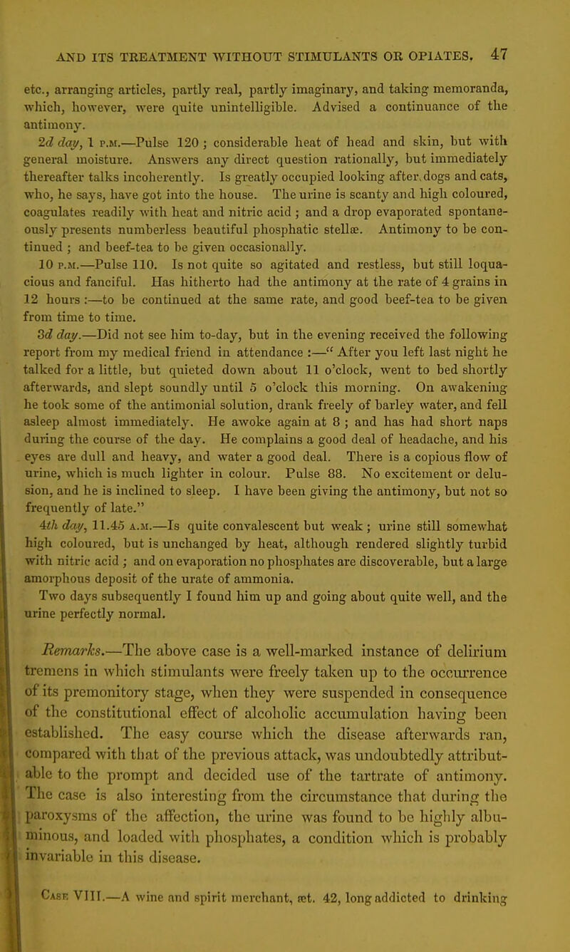 etc., arranging articles, partly real, partly imaginary, and taking memoranda, which, however, were quite unintelligible. Advised a continuance of the antimony. 2d day, I p.m.—Pulse 120 ; considerable heat of head and skin, but with general moisture. Answers any direct question rationally, but immediately thereafter talks incoherently. Is greatly occupied looking after,dogs and cats, who, he says, have got into the house. The urine is scanty and high coloured, coagulates readily with heat and nitric acid ; and a drop evaporated spontane- ously presents numberless beautiful phosphatic stellee. Antimony to be con- tinued ; and beef-tea to be given occasionally. 10 p.m.—Pulse 110. Is not quite so agitated and restless, but still loqua- cious and fanciful. Has hitherto had the antimony at the rate of 4 grains in 12 hours :—to be continued at the same rate, and good beef-tea to be given from time to time. Sd day.—Did not see him to-day, but in the evening received the following report from my medical friend in attendance :— After you left last night he talked for a little, but quieted down about 11 o'clock, went to bed shortly afterwards, and slept soundly until 5 o'clock this morning. On awakening he took some of the antimonial solution, drank freely of barley water, and fell asleep almost immediately. He awoke again at 8 ; and has had short naps during the course of the day. He complains a good deal of headache, and his eyes are dull and heavy, and water a good deal. There is a copious flow of urine, which is much lighter in colour. Pulse 88. No excitement or delu- sion, and he is inclined to sleep. I have been giving the antimony, but not so frequently of late. 4th day, 11.45 a.m.—Is quite convalescent but weak ; urine still somewhat high coloured, but is unchanged by heat, although rendered slightly turbid with nitric acid ; and on evaporation no phosphates are discoverable, but a large amorphous deposit of the urate of ammonia. Two days subsequently I found him up and going about quite well, and the urine perfectly normal. Remarks.—The above case is a well-marked instance of delirium tremens in which stimulants were freely taken up to the occurrence of its premonitory stage, when they were suspended in consequence of the constitutional effect of alcoholic accumulation having been established. The easy course which the disease afterwards ran, compared with that of the previous attack, was undoubtedly attribut- able to the prompt and decided use of the tartrate of antimony. The case is also interesting from the circumstance that during the paroxysms of the affection, the urine was found to be highly albu- minous, and loaded with phosphates, a condition which is probably invariable in this disease. Cask VIII.—A wine and spirit merchant, set. 42, long addicted to drinking