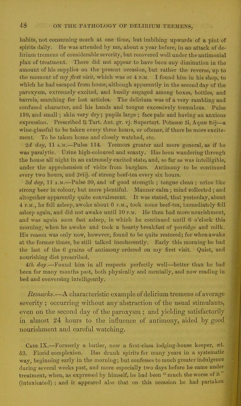 habits, not consuming much at one time, but imbibing upwards of a pint of spirits daily. He was attended by me, about a year before, in an attack of de- lirium tremens of considerable severity, but recovered well under the antimonial plan of treatment. There did not appear to have been any diminution in the amount of his supplies on the present occasion, but rather the reverse, up to the moment of my first visit, which was at 4 p.m. I found him in his shop, to which he had escaped from home, although apparently in the second day of the paroxysm, extremely excited, and busily engaged among boxes, bottles, and barrels, searching for lost articles. The delirium was of a very rambling and confused character, and his hands and tongue excessively tremulous. Pulse 110, and small ; skin very dry; pupils large ; face pale and having an anxious expression. Prescribed R Tart. Ant. gr. vj. Supertart. Potassse 5i, Aqua: Ibij—a wine-glassful to be taken every three hours, or oftener, if there be more excite- ment. To be taken home and closely watched, etc. 2c? day, 11 a.m.—Pulse 114. Tremors greater and more general, as if he was paralytic. Urine high-coloured and scanty. Has been wandering through the house all night in an extremely excited state, and, so far as was intelligible, under the apprehension of visits from burglars. Antimony to be continued every two hours, and 3viij. of strong beef-tea every six hours. 3d day, 11 a.m.—Pulse 80, and of good strength ; tongue clean ; urine like strong beer in colour, but more plentiful. Manner calm; mind collected ; and altogether apparently quite convalescent. It was stated, that yesterday, about 4 p.m., he fell asleep, awoke about 6 p.m., took some beef-tea, immediately fell asleep again, and did not awake until 10 p.m. He then had more nourishment, and was again soon fast asleep, in which he continued until 6 o'clock this morning, when he awoke and took a hearty breakfast of porridge and milk. His reason was only now, however, found to be quite restored; for when awake at the former times, he still talked incoherently. Early this morning he had the last of the G grains of antimony ordered on my first visit. Quiet, and nourishing diet prescribed. 4//i day.—Found him in all respects perfectly well—better than he had been for many months past, both physically and mentally, and now reading in bed and conversing intelligently. Remarks.—A characteristic example of delirium tremens of average severity ; occurring without any abstraction of the usual stimulants, even on the second day of the paroxysm ; and yielding satisfactorily in almost 24 hours to the influence of antimony, aided by good nourishment and careful watching. Cask IX.—Formerly a butler, now a first-class lodging-house keeper, a:t. 53. Florid complexion. Has drunk spirits for many years in a systematic way, beginning early in the morning; but confesses to much greater indulgence during several weeks past, and more especially two days beforo he came under treatment, when, as expressed by himself, he had been much the worse of it' (intoxicated) ; and it appeared also that on this occasion he had partaken