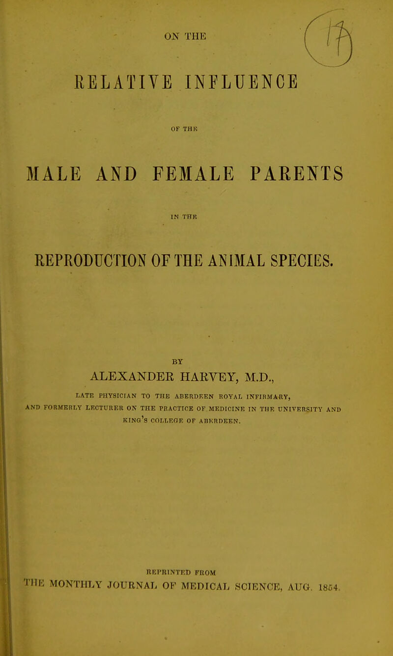 ON THE RELATIVE INFLUENCE OF THK MALE AND FEMALE PARENTS IN THK REPRODUCTION OF THE ANIMAL SPECIES. BY ALEXANDER HARVEY, M.D., LATE PHYSICIAN TO THE ABERDEEN ROYAL INFIRMARY, AND FORMERLY LECTURER ON THE PRACTICE OF MEDICINE IN THE UNIVERSITY AND KING'S COLLEGE OF ABERDEEN. REPRINTED FROM PIE MONTHLY JOURNAL OF MEDICAL SCIENCE, AUG. 1864.