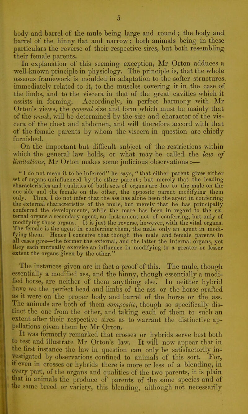 body and barrel of the mule being large and round; the body and barrel of the hinny flat and narrow ; both animals being in these particulars the reverse of their respective sires, but both resembling their female parents. In explanation of this seeming exception, Mr Orton adduces a well-known principle in physiology. The principle is, that the whole osseous framework is moulded in adaptation to the softer structures, immediately related to it, to the muscles covering it in the case of the limbs, and to the viscera in that of the great cavities which it assists in forming. Accordingly, in perfect harmony with Mr Orton's views, the general size and form which must be mainly that of the trunk, will be determined by the size and character of the vis- cera of the chest and abdomen, and will therefore accord with that of the female parents by whom the viscera in question are chiefly furnished. On the important but difficult subject of the restrictions within which the general law holds, or what may be called the lata of limitations, Mr Orton makes some judicious observations :— I do not mean it to be inferred he says, that either parent gives either set of organs uninfluenced by the other parent; but merely that the leading characteristics and qualities of both sets of organs are due to the male on the one side and the female on the other, the opposite parent modifying them only. Thus, I do not infer that the ass has alone been the agent in conferring the external characteristics of the mule, but merely that he has principally conferred the developments, while the mare has been in regard to the ex- ternal organs a secondary agent, an instrument not of conferring, but only of modifying those organs. It is just the reverse, however, with the vital organs. The female is tlie agent in conferring them, the male only an agent in modi- fying them. Hence I conceive that though the male and female parents in all cases give—the former the external, and the latter the internal organs, yet they each mutually exercise an influence in modifying to a greater or lesser extent the organs given by the other. The instances given are in fact a proof of this. The mule, though essentially a modified ass, and the hinny, though essentially a modi- fied horse, are neither of them anything else. In neither hybrid have we the perfect head and limbs of the ass or the horse' grafted as it were on the proper body and barrel of the horse or the ass. The animals are both of them composite, though so specifically dis- tinct the one from the other, and taking each of them to such an extent after their respective sires as to warrant the distinctive ap- pellations given them by Mr Orton. It was formerly remarked that crosses or hybrids serve best both to test and illustrate Mr Orton's law. It will now appear that in the first instance the law in question can only be satisfactorily in- vestigated by observations confined to animals of this sort. For, if even in crosses or hybrids there is more or less of a blending, in every part, of the organs and qualities of the two parents, it is plain that in animals the produce of parents of the same species and of the same breed or variety, this blending, although not necessarily