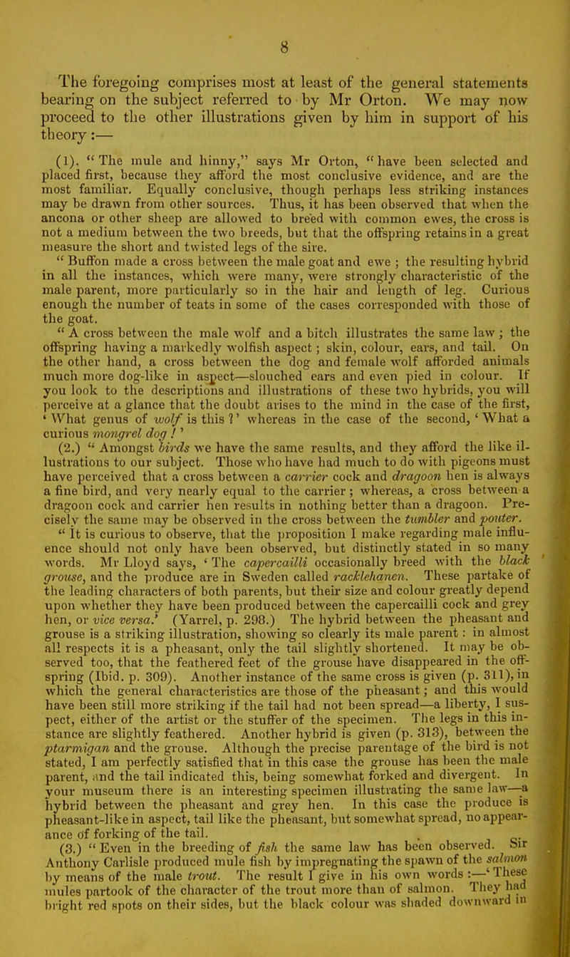 The foregoing comprises most at least of the general statements bearing on the subject referred to by Mr Orton. We may now proceed to the other illustrations given by him in support of his theory:— (1). The mule and hinny, says Mr Orton, have been selected and placed first, because they afford the most conclusive evidence, and are the most familiar. Equally conclusive, though perhaps less striking instances may be drawn from other sources. Thus, it has been observed that when the ancona or other sheep are allowed to breed with common ewes, the cross is not a medium between the two breeds, but that the offspring retains in a great measure the short and twisted legs of the sire.  Buffon made a cross between the male goat and ewe ; the resulting hybrid in all the instances, which were many, were strongly characteristic of the male parent, more particularly so in the hair and length of leg. Curious enough the number of teats in some of the cases corresponded with those of the goat.  A cross between the male wolf and a bitch illustrates the same law ; the offspring having a markedly wolfish aspect; skin, colour, ears, and tail. On the other hand, a cross between the dog and female wolf afforded animals much more dog-like in aspect—slouched ears and even pied in colour. If you look to the descriptions and illustrations of these two hybrids, you will perceive at a glance that the doubt arises to the mind in the case of the first, ' What genus of wolf is this 1' whereas in the case of the second,' What a curious mongrel dog ! ' (2.)  Amongst birds we have the same results, and they afford the like il- lustrations to our subject. Those who have had much to do with pigeons must have perceived that a cross between a carrier cock and dragoon hen is always a fine bird, and very nearly equal to the carrier; whereas, a cross between a dragoon cock and carrier hen results in nothing better than a dragoon. Pre- cisely the same may be observed in the cross between the tumbler and pouter.  It is curious to observe, that the proposition I make regarding male influ- ence should not only have been observed, but distinctly stated in so many words. Mr Lloyd says, ' The capercailli occasionally breed with the black grouse, and the produce are in Sweden called racklehanen. These partake of the leading characters of both parents, but their size and colour greatly depend upon whether they have been produced between the capercailli cock and grey hen, or vice versa.' (Yarrel, p. 298.) The hybrid between the pheasant and grouse is a striking illustration, showing so clearly its male parent: in almost all respects it is a pheasant, only the tail slightly shortened. It may be ob- served too, that the feathered feet of the grouse have disappeared in the off- spring (Ibid. p. 309). Another instance of the same cross is given (p. 311), in which the general characteristics are those of the pheasant; and this would have been still more striking if the tail had not been spread—a liberty, I sus- pect, either of the artist or the stuffer of the specimen. The legs in this in- stance are slightly feathered. Another hybrid is given (p. 313), between the ptarmigan and the grouse. Although the precise parentage of the bird is not stated, I am perfectly satisfied that in this case the grouse has been the male parent, and the tail indicated this, being somewhat forked and divergent. In your museum there is an interesting specimen illustrating the same law—a hybrid between the pheasant and grey hen. In this case the produce is pheasant-like in aspect, tail like the pheasant, but somewhat spread, no appear- ance of forking of the tail. (3.)  Even in the breeding of fish the same law has been observed. Sir Anthony Carlisle produced mule fish by impregnating the spawn of the salmon by means of the male trout. The result I give in his own words :—'These mules partook of the character of the trout more than of salmon. They had bright red spots on their sides, but the black colour was shaded downward in