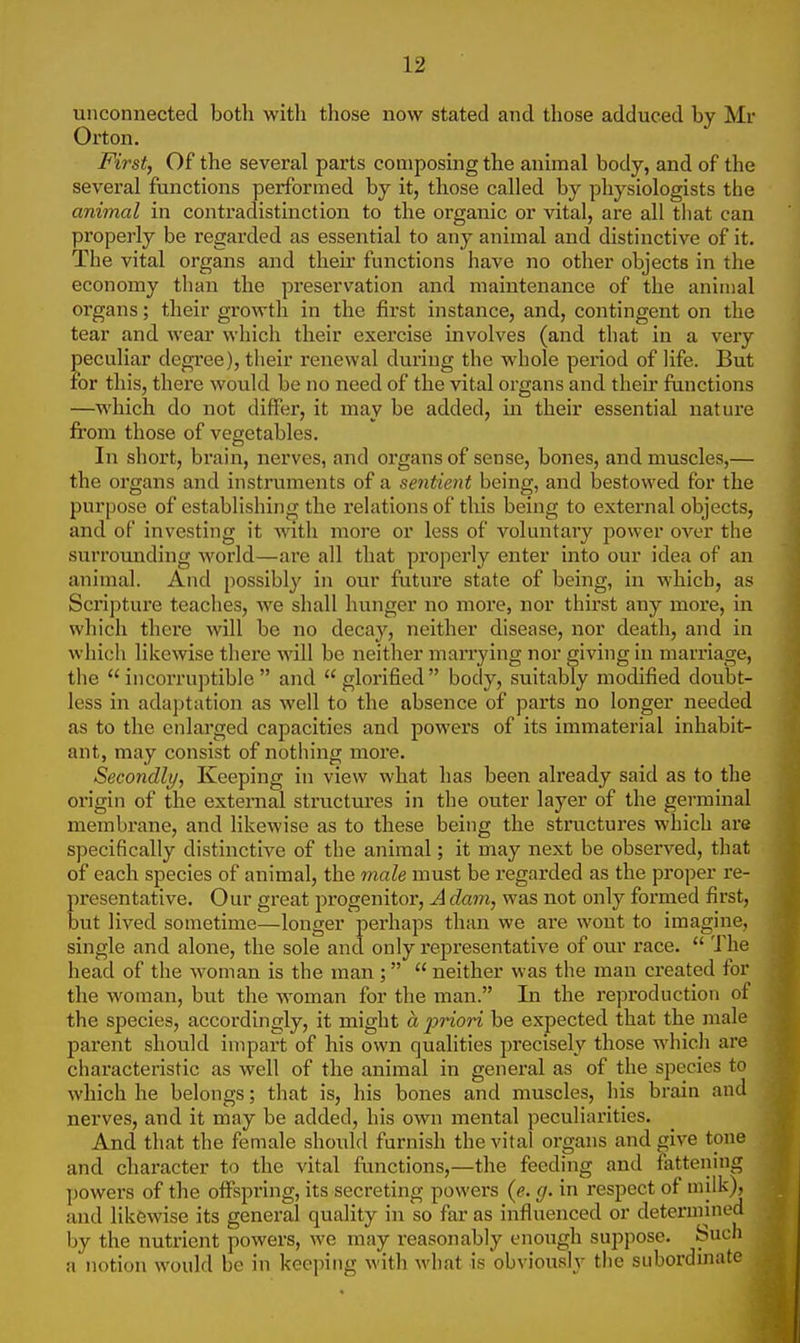 unconnected both with those now stated and those adduced by Mr Orton. First, Of the several parts composing the animal body, and of the several functions performed by it, those called by physiologists the animal in contradistinction to the organic or vital, are all that can properly be regarded as essential to any animal and distinctive of it. The vital organs and their functions have no other objects in the economy than the preservation and maintenance of the animal organs; their growth in the first instance, and, contingent on the tear and wear which their exercise involves (and that in a very peculiar degree), their renewal during the whole period of life. But for this, there would be no need of the vital organs and their functions —which do not differ, it may be added, in their essential nature from those of vegetables. In short, brain, nerves, and organs of sense, bones, and muscles,— the organs and instruments of a sentient being, and bestowed for the purpose of establishing the relations of this being to external objects, and of investing it with more or less of voluntary power over the surrounding world—are all that properly enter into our idea of an animal. And possibly in our future state of being, in which, as Scripture teaches, we shall hunger no more, nor thirst any more, in which there will be no decay, neither disease, nor death, and in which likewise there will be neither marrying nor giving in marriage, the incorruptible and glorified body, suitably modified doubt- less in adaptation as well to the absence of parts no longer needed as to the enlarged capacities and powers of its immaterial inhabit- ant, may consist of nothing more. Secondly, Keeping in view what has been already said as to the origin of the external structures in the outer laj^er of the germinal membrane, and likewise as to these being the structures which are specifically distinctive of the animal; it may next be observed, that of each species of animal, the male must be regarded as the proper re- presentative. Our great progenitor, A dam, was not only formed first, but lived sometime—longer perhaps than we are wont to imagine, single and alone, the sole and only representative of our race.  The head of the woman is the man ;  neither was the man created for the woman, but the woman for the man. In the reproduction of the species, accordingly, it might a ■priori be expected that the male parent should impart of his own qualities precisely those which are characteristic as well of the animal in general as of the species to which he belongs; that is, his bones and muscles, his brain and nerves, and it may be added, his own mental peculiarities. And that the female should furnish the vital organs and give tone and character to the vital functions,—the feeding and fattening powers of the offspring, its secreting powers (e. g. in respect of milk), and likewise its general quality in so far as influenced or determined by the nutrient powers, Ave may reasonably enough suppose. Such a notion would be in keeping with what is obviously the subordinate
