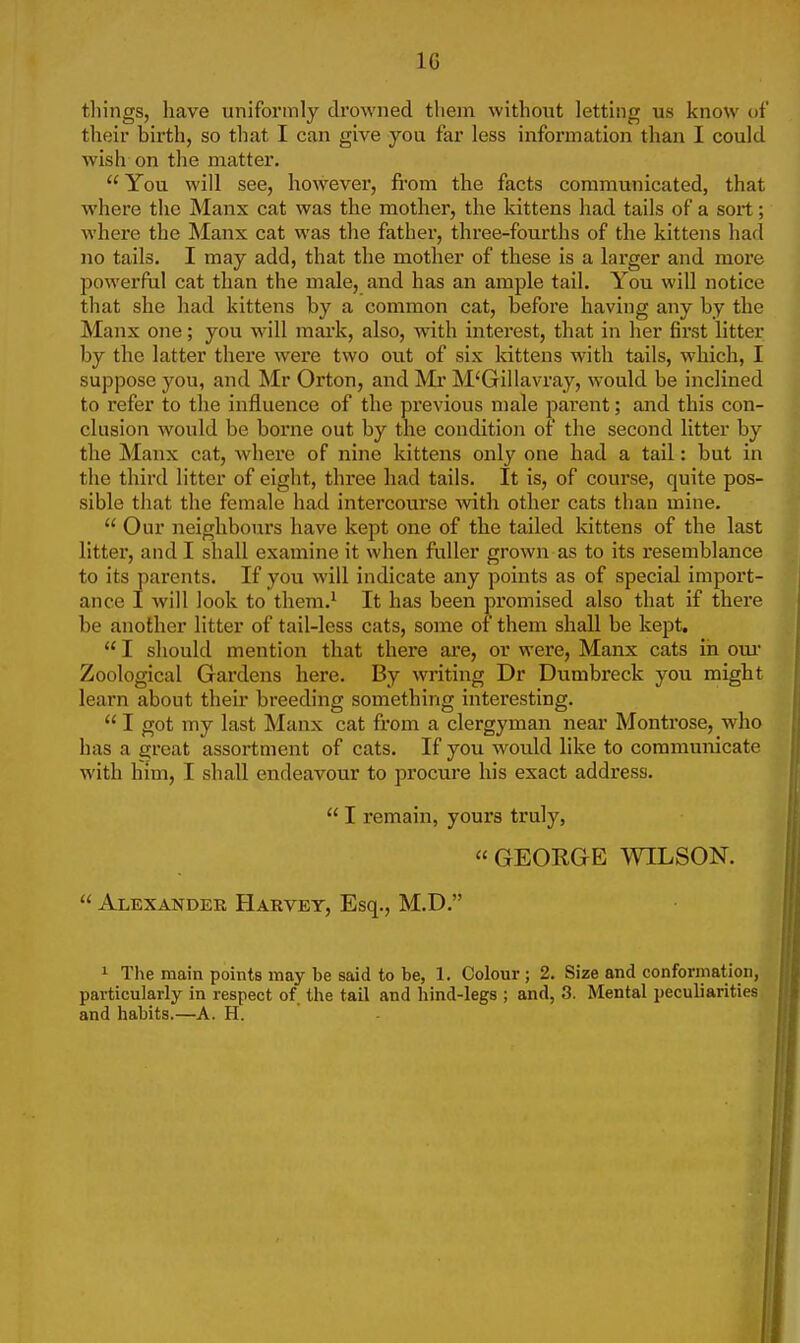 1G tilings, have uniformly drowned them without letting us know of their birth, so that I can give you far less information than I could wish on the matter.  You will see, however, from the facts communicated, that where the Manx cat was the mother, the kittens had tails of a sort; where the Manx cat was the father, three-fourths of the kittens had no tails. I may add, that the mother of these is a larger and more powerful cat than the male, and has an ample tail. You will notice that she had kittens by a common cat, before having any by the Manx one; you will mark, also, with interest, that in her first litter by the latter there were two out of six kittens with tails, which, I suppose you, and Mr Orton, and Mr M'Gillavray, would be inclined to refer to the influence of the previous male parent; and this con- clusion would be borne out by the condition of the second litter by the Manx cat, where of nine kittens only one had a tail: but in the third litter of eight, three had tails. It is, of course, quite pos- sible that the female had intercourse with other cats than mine.  Our neighbours have kept one of the tailed kittens of the last litter, and I shall examine it when fuller grown as to its resemblance to its parents. If you will indicate any points as of special import- ance I will look to them.1 It has been promised also that if there be another litter of tail-less cats, some of them shall be kept.  I should mention that there are, or were, Manx cats in our Zoological Gai'dens here. By writing Dr Dumbreck you might learn about their breeding something interesting.  I got my last Manx cat from a clergyman near Montrose, who has a great assortment of cats. If you would like to communicate with him, I shall endeavour to procure his exact address.  I remain, yours truly, « GEORGE WILSON.  Alexander Harvey, Esq., M.D. 1 The main points may be said to be, 1. Colour; 2. Size and conformation, particularly in respect of the tail and hind-legs ; and, 3. Mental peculiarities and habits.—A. H.