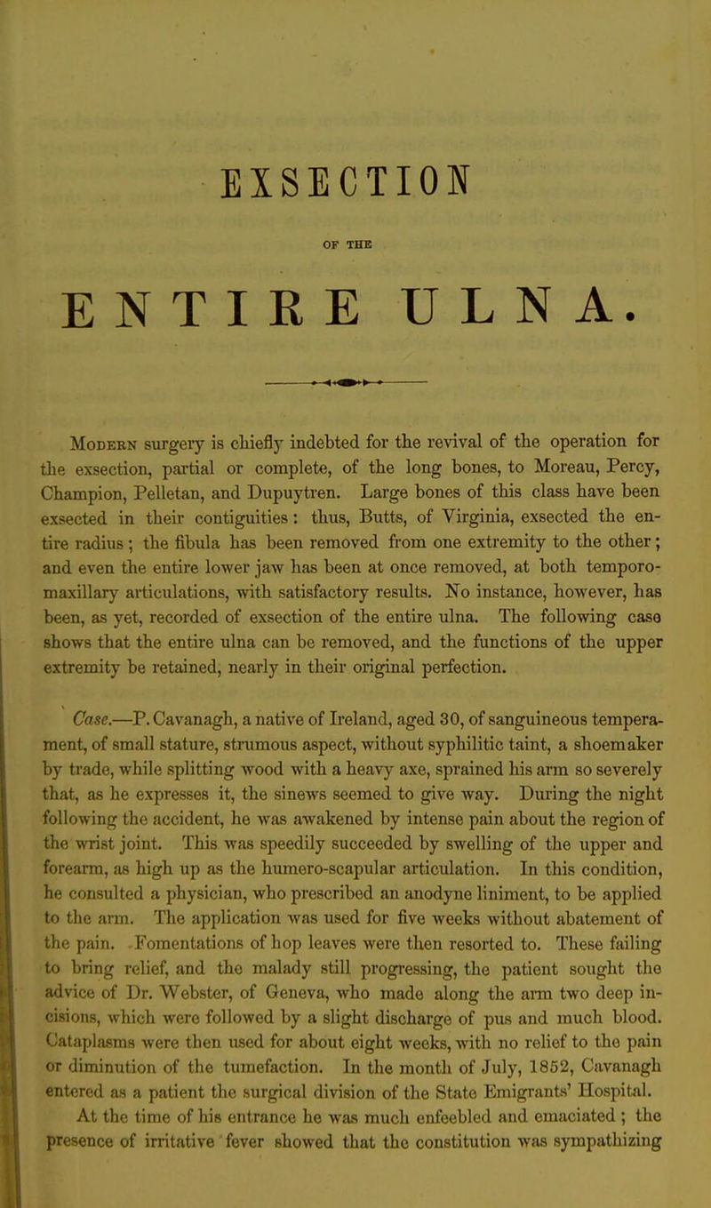 OF THE ENTIRE ULNA. Modern surgery is chiefly indebted for the revival of the operation for the exseetion, partial or complete, of the long bones, to Moreau, Percy, Champion, Pelletan, and Dupuytren. Large bones of this class have been exsected in their contiguities: thus, Butts, of Virginia, exsected the en- tire radius; the fibula has been removed from one extremity to the other; and even the entire lower jaw has been at once removed, at both temporo- maxillary articulations, with satisfactory results. No instance, however, has been, as yet, recorded of exseetion of the entire ulna. The following case shows that the entire ulna can be removed, and the functions of the upper extremity be retained, nearly in their original perfection. . Case.—P. Cavanagh, a native of Ireland, aged 30, of sanguineous tempera- ment, of small stature, strumous aspect, without syphilitic taint, a shoemaker by trade, while splitting wood with a heavy axe, sprained his arm so severely that, as he expresses it, the sinews seemed to give way. During the night following the accident, he was awakened by intense pain about the region of the wrist joint. This was speedily succeeded by swelling of the upper and forearm, as high up as the humero-scapular articulation. In this condition, he consulted a physician, who prescribed an anodyne liniment, to be applied to the arm. The application was used for five weeks without abatement of the pain. -Fomentations of hop leaves were then resorted to. These failing to bring relief, and the malady still progressing, the patient sought the advice of Dr. Webster, of Geneva, who made along the arm two deep in- cisions, which were followed by a slight discharge of pus and much blood. Cataplasms were then used for about eight weeks, with no relief to the pain or diminution of the tumefaction. In the month of July, 1852, Cavanagh entered as a patient the surgical division of the State Emigrants' Hospital. At the time of his entrance he was much enfeebled and emaciated ; the presence of irritative fever showed that the constitution was sympathizing