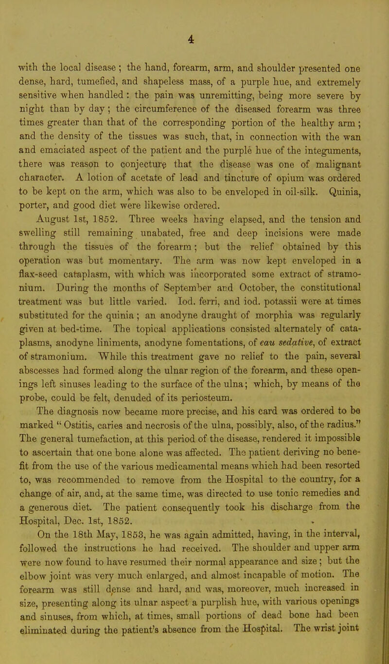 with the local disease; the hand, forearm, arm, and shoulder presented one dense, hard, tumefied, and shapeless mass, of a purple hue, and extremely sensitive when handled : the pain was unremitting, heing more severe by night than by day; the circumference of the diseased forearm was three times greater than that of the corresponding portion of the healthy arm; and the density of the tissues was such, that, in connection with the wan and emaciated aspect of the patient and the purple hue of the integuments, there was reason to conjecture that the disease was one of malignant character. A lotion of acetate of lead and tincture of opium was ordered to be kept on the arm, which was also to be enveloped in oil-silk. Quinia, porter, and good diet were likewise ordered. August 1st, 1852. Three weeks having elapsed, and the tension and swelling still remaining unabated, free and deep incisions were made through the tissues of the forearm; but the relief obtained by this operation was but momentary. The arm was now kept enveloped in a flax-seed cataplasm, with which was incorporated some extract of stramo- nium. During the months of September and October, the constitutional treatment was but little varied. Iod. ferri, and iod. potassii were at times substituted for the quinia; an anodyne draught of morphia was regularly given at bed-time. The topical applications consisted alternately of cata- plasms, anodyne liniments, anodyne fomentations, of eau sedative, of extract of stramonium. While this treatment gave no relief to the pain, several abscesses had formed along the ulnar region of the forearm, and these open- ings left sinuses leading to the surface of the ulna; which, by means of the probe, could be felt, denuded of its periosteum. The diagnosis now became more precise, and his card was ordered to be marked  Ostitis, caries and necrosis of the ulna, possibly, also, of the radius. The general tumefaction, at this period of the disease, rendered it impossible to ascertain that one bone alone was affected. The patient deriving no bene- fit from the use of the various medicamental means which had been resorted to, was recommended to remove from the Hospital to the country, for a change of air, and, at the same time, was directed to use tonic remedies and a generous diet. The patient consequently took his discharge from the Hospital, Dec. 1st, 1852. On the 18th May, 1853, he was again admitted, having, in the interval, followed the instructions he had received. The shoulder and upper arm were now found to have resumed their normal appearance and size; but the elbow joint was very much enlarged, and almost incapable of motion. The forearm was still dense and hard, and was, moreover, much increased in size, presenting along its ulnar aspect a purplish hue, with various openings and sinuses, from which, at times, small portions of dead bone had been eliminated during the patient's absence from the Hospital. The wrist joint