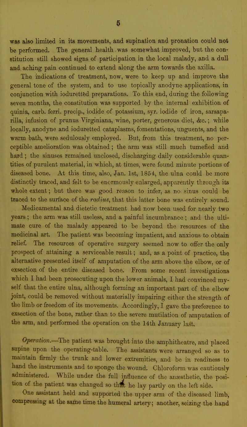 was also limited in its movements, and supination and pronation could not be performed. The general health was somewhat improved, but the con- stitution still showed signs of participation in the local malady, and a dull and aching pain continued to extend along the arm towards the axilla. The indications of treatment, now, were to keep up and improve the general tone of the system, and to use topically anodyne applications, in conjunction with ioduretted preparations. To this end, during the following seven months, the constitution was supported by the internal exhibition of quinia, carb. ferri. precip., iodide of potassium, syr. iodide of iron, sarsapa- rilla, infusion of prunus Virginiana, wine, porter, generous diet, &c.; while locally, anodyne and ioduretted cataplasms, fomentations, unguents, and the warm bath, were sedulously employed. But, from this treatment, no per- ceptible amelioration was obtained; the arm was still much tumefied and hard ; the sinuses remained unclosed, discharging daily considerable quan- tities of purulent material, in which, at times, were found minute portions of diseased bone. At this time, also, Jan. 1st, 1854, the ulna could be more distinctly traced, and felt to be enormously enlarged, apparently through its whole extent; but there was good reason to infer, as no sinus could be traced to the surface of the radius, that this latter bone was entirely sound. Medicamental and dietetic treatment had now been used for nearly two years; the arm was still useless, and a painful incumbrance ; and the ulti- mate cure of the malady appeared to be beyond the resources of the medicinal art. The patient was becoming impatient, and anxious to obtain relief. The resources of operative surgery seemed now to offer the only prospect of attaining a serviceable result; and, as a point of practice, the alternative presented itself of amputation of the arm above the elbow, or of exsection of the entire diseased bone. From some recent investigations which I had been prosecuting upon the lower animals, I had convinced my- self that the entire ulna, although forming an important part of the elbow joint, could be removed without materially impairing either the strength of the limb or freedom of its movements. Accordingly, I gave the preference to exsection of the bone, rather than to the severe mutilation of amputation of the arm, and performed the operation on the 14th January las*t. Operation.—The patient was brought into the amphitheatre, and placed supine upon the operating-table. The assistants were arranged so as to maintain firmly the trunk and lower extremities, and be in readiness to hand the instruments and to sponge the wound. Chloroform was cautiously administered. While under the full influence of the anesthetic, the posi- tion of the patient was changed so thm he lay partly on the left Bide. One assistant held and supported the upper arm of the diseased limb, compressing at the same time the humeral artery; another, seizing the hand