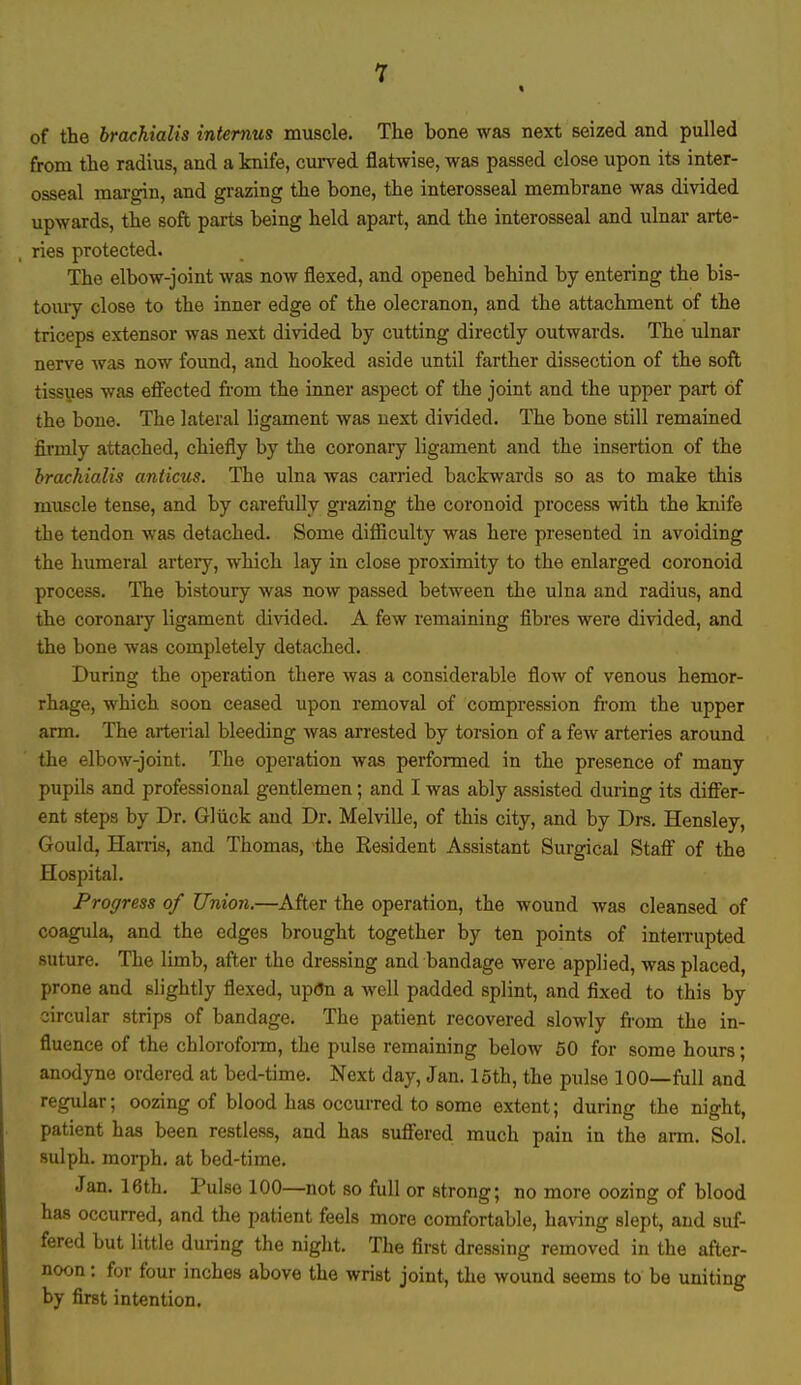 of the brachialis internus muscle. The bone was next seized and pulled from the radius, and a knife, curved flatwise, was passed close upon its inter- osseal margin, and grazing the bone, the interosseal membrane was divided upwards, the soft parts being held apart, and the interosseal and ulnar arte- ries protected. The elbow-joint was now flexed, and opened behind by entering the bis- toury close to the inner edge of the olecranon, and the attachment of the triceps extensor was next divided by cutting directly outwards. The ulnar nerve was now found, and hooked aside until farther dissection of the soft tissues was effected from the inner aspect of the joint and the upper part of the bone. The lateral ligament was next divided. The bone still remained firmly attached, chiefly by the coronary ligament and the insertion of the brachialis anticus. The ulna was carried backwards so as to make this muscle tense, and by carefully grazing the coronoid process with the knife the tendon was detached. Some difficulty was here presented in avoiding the humeral artery, which lay in close proximity to the enlarged coronoid process. The bistoury was now passed between the ulna and radius, and the coronary ligament divided. A few remaining fibres were divided, and the bone was completely detached. During the operation there was a considerable flow of venous hemor- rhage, which soon ceased upon removal of compression from the upper arm. The arterial bleeding was arrested by torsion of a few arteries around the elbow-joint. The operation was performed in the presence of many pupils and professional gentlemen; and I was ably assisted during its differ- ent steps by Dr. Gliick and Dr. Melville, of this city, and by Drs. Hensley, Gould, Harris, and Thomas, the Resident Assistant Surgical Staff of the Hospital. Progress of Union.—After the operation, the wound was cleansed of coagula, and the edges brought together by ten points of interrupted suture. The limb, after the dressing and bandage were applied, was placed, prone and slightly flexed, up<5n a well padded splint, and fixed to this by circular strips of bandage. The patient recovered slowly from the in- fluence of the chloroform, the pulse remaining below 50 for some hours; anodyne ordered at bed-time. Next day, Jan. 15th, the pulse 100—full and regular; oozing of blood has occurred to some extent; during the night, patient has been restless, and has suffered much pain in the arm. Sol. sulph. morph. at bed-time. Jan. 16th. Pulse 100—not so full or strong; no more oozing of blood has occurred, and the patient feels more comfortable, having slept, and suf- fered but little during the night. The first dressing removed in the after- noon : for four inches above the wrist joint, the wound seems to be uniting by first intention.