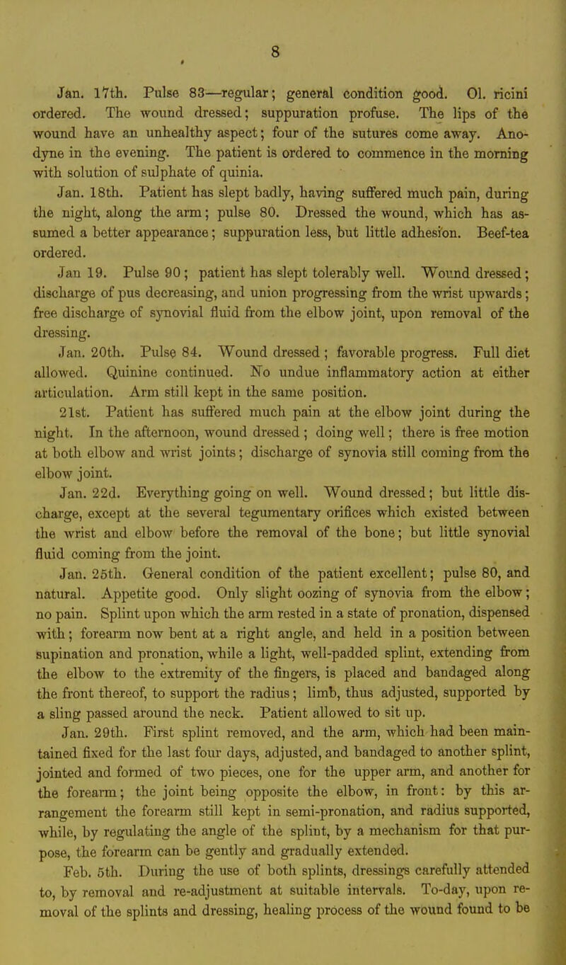 s Jan. 17 th. Pulse 83—regular; general condition good. 01. ricini ordered. The wound dressed; suppuration profuse. The lips of the wound have an unhealthy aspect; four of the sutures come away. Ano- dyne in the evening. The patient is ordered to commence in the morning with solution of sulphate of quinia. Jan. 18th. Patient has slept badly, having suffered much pain, during the night, along the arm; pulse 80. Dressed the wound, which has as- sumed a better appearance; suppuration less, but little adhesion. Beef-tea ordered. Jan 19. Pulse 90; patient has slept tolerably well. Wound dressed; discharge of pus decreasing, and union progressing from the wrist upwards; free discharge of synovial fluid from the elbow joint, upon removal of the dressing. Jan. 20th. Pulse 84. Wound dressed ; favorable progress. Full diet allowed. Quinine continued. No undue inflammatory action at either articulation. Arm still kept in the same position. 21st. Patient has suffered much pain at the elbow joint during the night. In the afternoon, wound dressed ; doing well; there is free motion at both elbow and wrist joints; discharge of synovia still coming from the elbow joint. Jan. 22d. Everything going on well. Wound dressed; but little dis- charge, except at the several tegumentary orifices which existed between the wrist and elbow before the removal of the bone; but little synovial fluid coming from the joint. Jan. 25th. General condition of the patient excellent; pulse 80, and natural. Appetite good. Only slight oozing of synovia from the elbow; no pain. Splint upon which the arm rested in a state of pronation, dispensed with; forearm now bent at a right angle, and held in a position between supination and pronation, while a light, well-padded splint, extending from the elbow to the extremity of the fingers, is placed and bandaged along the front thereof, to support the radius; limb, thus adjusted, supported by a sling passed around the neck. Patient allowed to sit up. Jan. 29th. First splint removed, and the arm, which had been main- tained fixed for the last four days, adjusted, and bandaged to another splint, jointed and formed of two pieces, one for the upper arm, and another for the forearm; the joint being opposite the elbow, in front: by this ar- rangement the forearm still kept in semi-pronation, and radius supported, while, by regulating the angle of the splint, by a mechanism for that pur- pose, the forearm can be gently and gradually extended. Feb. 5th. During the use of both splints, dressings carefully attended to, by removal and re-adjustment at suitable intervals. To-day, upon re- moval of the splints and dressing, healing process of the wound found to be