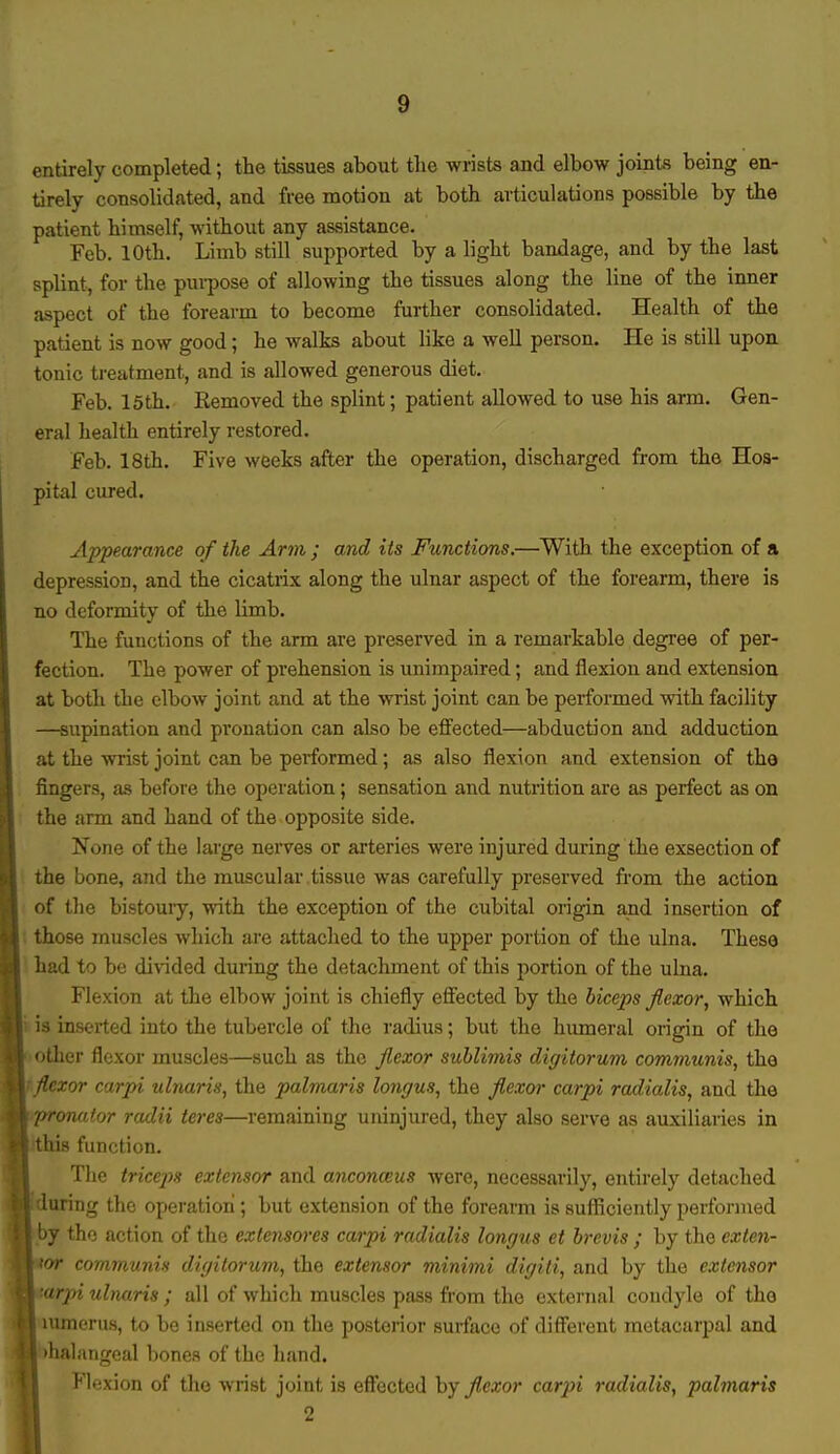 entirely completed; the tissues about the wrists and elbow joints being en- tirely consolidated, and free motion at both articulations possible by the patient himself, without any assistance. Feb. 10th. Limb still supported by a light bandage, and by the last splint, for the purpose of allowing the tissues along the line of the inner aspect of the forearm to become further consolidated. Health of the patient is now good; he walks about like a well person. He is still upon tonic treatment, and is allowed generous diet. Feb. 15th. Removed the splint; patient allowed to use his arm. Gen- eral health entirely restored. Feb. 18th. Five weeks after the operation, discharged from the Hos- pital cured. Appearance of the Arm ; and its Functions.—With the exception of a depression, and the cicatrix along the ulnar aspect of the forearm, there is no deformity of the limb. The functions of the arm are preserved in a remarkable degree of per- fection. The power of prehension is unimpaired; and flexion and extension at both the elbow joint and at the wrist joint can be performed with facility —supination and pronation can also be effected—abduction and adduction at the wrist joint can be performed; as also flexion and extension of the fingers, as before the operation; sensation and nutrition are as perfect as on the arm and hand of the opposite side. None of the large nerves or arteries were injured during the exsection of the bone, and the muscular tissue was carefully preserved from the action of the bistoury, with the exception of the cubital origin and insertion of those muscles which are attached to the upper portion of the ulna. These had to be divided during the detachment of this portion of the ulna. Flexion at the elbow joint is chiefly effected by the biceps flexor, which is inserted into the tubercle of the radius; but the humeral origin of the other flexor muscles—such as the flexor sublimis digitorum communis, the mxor carpi ulnaris, the palmaris longus, the flexor carpi radialis, and the onator radii teres—remaining uninjured, they also serve as auxiliaries in '« function. The triceps extensor and anconeus were, necessarily, entirely detached during the operation; but extension of the forearm is sufficiently performed by the action of the extensores carpi radialis longus et brevis ; by the exten- sor communis digitorum, the extensor minimi digiti, and by the extensor ■arpi ulnaris ; all of which muscles pass from the external condyle of the lumerus, to be inserted on the posterior surface of different metacarpal and >halangeal bones of the hand. | Flexion of the wrist joint is effected by flexor carpi radialis, palmaris 2 I