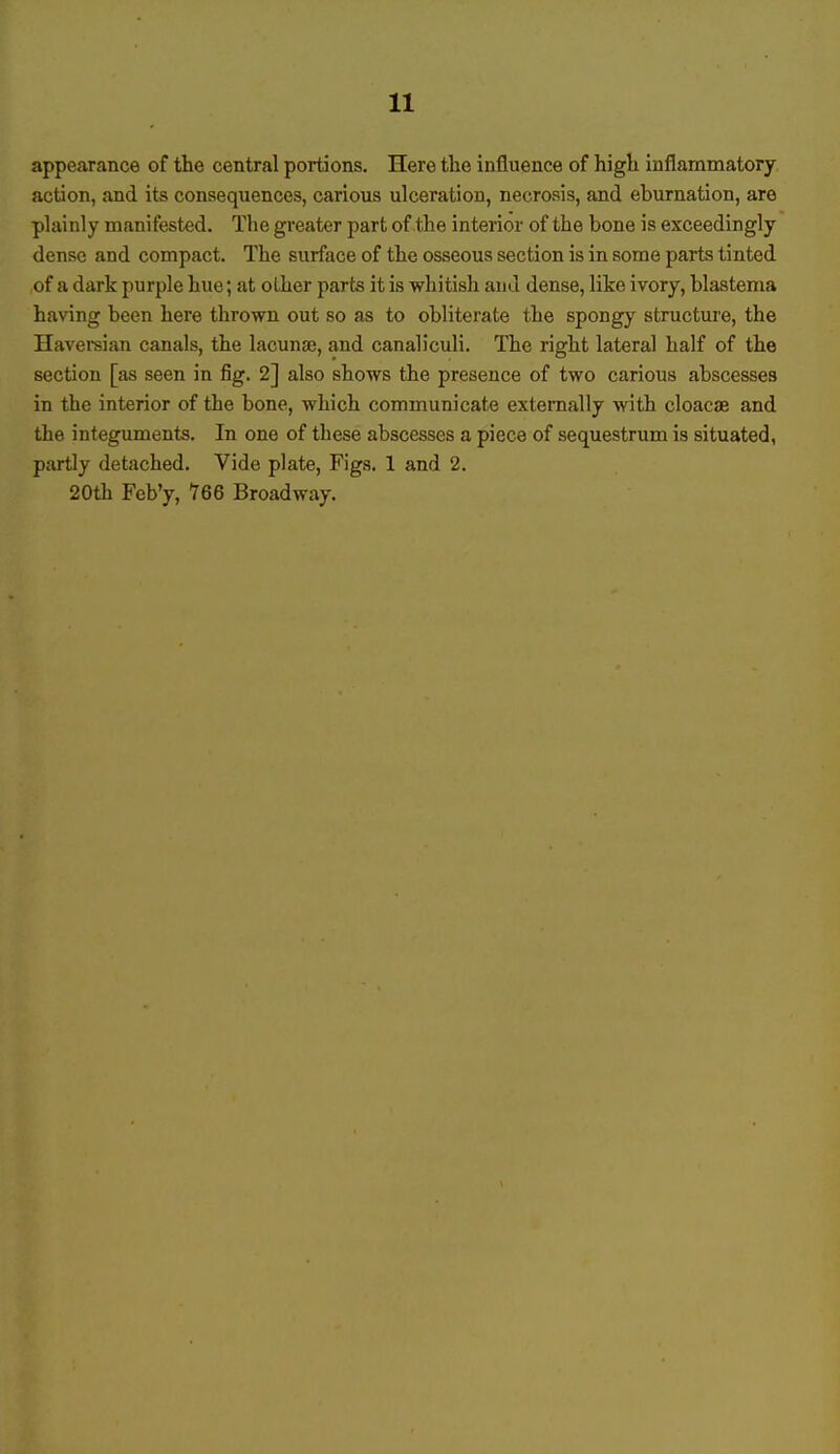 appearance of the central portions. Here the influence of high inflammatory action, and its consequences, carious ulceration, necrosis, and eburnation, are plainly manifested. The greater part of the interior of the bone is exceedingly dense and compact. The surface of the osseous section is in some parts tinted of a dark purple hue; at other parts it is whitish and dense, like ivory, blastema having been here thrown out so as to obliterate the spongy structure, the Haversian canals, the lacunae, and canaliculi. The right lateral half of the section [as seen in fig. 2] also shows the presence of two carious abscesses in the interior of the bone, which communicate externally with cloaca? and the integuments. In one of these abscesses a piece of sequestrum is situated, partly detached. Vide plate, Figs. 1 and 2. 20th Feb'y, ?66 Broadway.