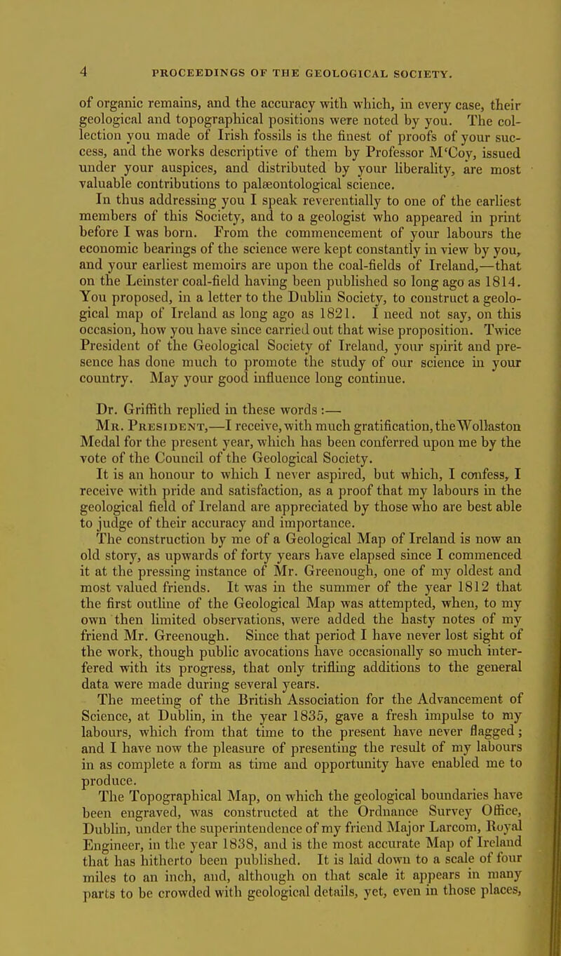 of organic remains, and the accuracy with which, in every case, their geological and topographical positions were noted by you. The col- lection you made of Irish fossils is the finest of proofs of your suc- cess, and the works descriptive of them by Professor M'Coy, issued under your auspices, and distributed by your liberality, are most valuable contributions to palaeontological science. In thus addressing you I speak reverentially to one of the earliest members of this Society, and to a geologist who appeared in print before I was born. From the commencement of your labours the economic bearings of the science were kept constantly in view by you, and your earliest memoirs are upon the coal-fields of Ireland,—that on the Leinster coal-field having been published so long ago as 1814. You proposed, in a letter to the Dublin Society, to construct a geolo- gical map of Ireland as long ago as 1821. I need not say, on this occasion, how you have since carried out that wise proposition. Twice President of the Geological Society of Ireland, your spirit and pre- sence has done much to promote the study of our science in your country. May your good influence long continue. Dr. Griffith replied in these words :— J\l R. President,—I receive, with much gratification, the Wolkston Medal for the present year, which has been conferred upon me by the vote of the Council of the Geological Society. It is an honour to which I never aspired, but which, I confess, I receive with pride and satisfaction, as a proof that my labours in the geological field of Ireland are appreciated by those who are best able to judge of their accuracy and importance. The construction by me of a Geological Map of Ireland is now an old story, as upwards of forty years have elapsed since I commenced it at the pressing instance of Mr. Greenough, one of my oldest and most valued friends. It was in the summer of the year 1812 that the first outline of the Geological Map was attempted, when, to my own then limited observations, were added the hasty notes of my friend Mr. Greenough. Since that period I have never lost sight of the work, though public avocations have occasionally so much inter- fered with its progress, that only trifling additions to the general data were made during several years. The meeting of the British Association for the Advancement of Science, at Dublin, in the year 1835, gave a fresh impulse to my labours, which from that time to the present have never nagged; and I have now the pleasure of presenting the result of my labours in as complete a form as time and opportunity have enabled me to produce. The Topographical Map, on which the geological boundaries have been engraved, was constructed at the Ordnance Survey Office, Dublin, under the superintendence of my friend Major Larcom, Royal Engineer, in the year 1838, and is the most accurate Map of Ireland that has hitherto been published. It is laid down to a scale of four miles to an inch, and, although on that scale it appears in many parts to be crowded with geological details, yet, even in those places,