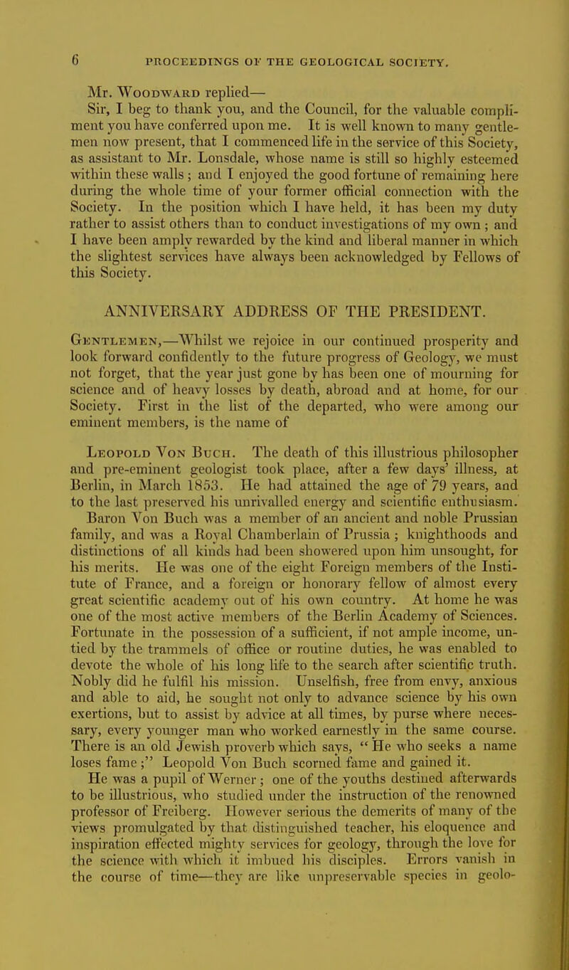 (i Mr. Woodward replied— Sir, I beg to thank you, and the Council, for the valuable compli- ment you have conferred upon me. It is well known to many gentle- men now present, that I commenced life in the service of this Society, as assistant to Mr. Lonsdale, whose name is still so highly esteemed within these walls; and I enjoyed the good fortune of remaining here during the whole time of your former official connection with the Society. In the position which I have held, it has been my duty rather to assist others than to conduct investigations of my own ; and I have been amply rewarded by the kind and liberal manner in which the slightest services have always been acknowledged by Fellows of this Society. ANNIVERSARY ADDRESS OF THE PRESIDENT. Gentlemen,—Whilst we rejoice in our continued prosperity and look forward confidently to the future progress of Geology, we must not forget, that the year just gone by has been one of mourning for science and of heavy losses by death, abroad and at home, for our Society. First in the list of the departed, who were among our eminent members, is the name of Leopold Von Buch. The death of this illustrious philosopher and pre-eminent geologist took place, after a few days' illness, at Berlin, in March 1853. He had attained the age of 79 years, and to the last preserved his unrivalled energy and scientific enthusiasm. Baron Von Buch was a member of an ancient and noble Prussian family, and was a Royal Chamberlain of Prussia ; knighthoods and distinctions of all kinds had been showered upon him unsought, for his merits. He was one of the eight Foreign members of the Insti- tute of France, and a foreign or honorary fellow of almost every great scientific academy out of his own country. At home he was one of the most active members of the Berlin Academy of Sciences. Fortunate in the possession of a sufficient, if not ample income, un- tied by the trammels of office or routine duties, he was enabled to devote the whole of his long life to the search after scientific truth. Nobly did he fulfil his mission. Unselfish, free from envy, anxious and able to aid, he sought not only to advance science by his own exertions, but to assist by advice at all times, by purse where neces- sary, every younger man who worked earnestly in the same course. There is an old Jewish proverb which says,  He who seeks a name loses fame ; Leopold Von Buch scorned fame and gained it. He was a pupil of Werner; one of the youths destined afterwards to be illustrious, who studied under the instruction of the renowned professor of Freiberg. However serious the demerits of many of the views promulgated by that distinguished teacher, his eloquence and inspiration effected mighty services for geology, through the love for the science with which it imbued bis disciples. Errors vanish in the course of time—they are like unpreservable species in geolo-