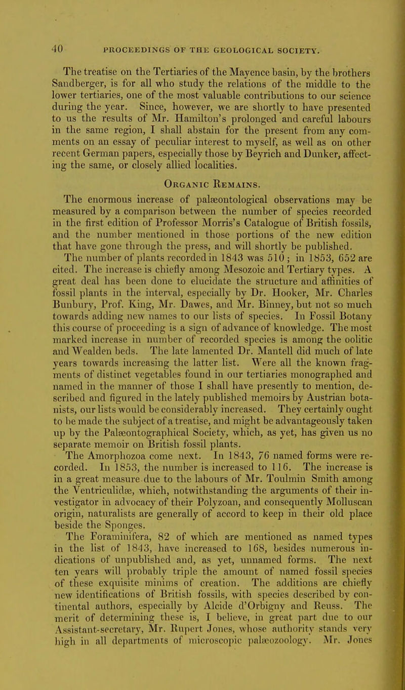 The treatise on the Tertiaries of the Mayence basin, by the brothers Sandberger, is for all who study the relations of the middle to the lower tertiaries, one of the most valuable contributions to our science during the year. Since, however, we are shortly to have presented to us the results of Mr. Hamilton's prolonged and careful labours in the same region, I shall abstain for the present from any com- ments on an essay of peculiar interest to myself, as well as on other recent German papers, especially those by Beyrich and Dunker, affect- ing the same, or closely allied localities. Organic Remains. The enormous increase of palseontological observations may be measured by a comparison between the number of species recorded in the first edition of Professor Morris's Catalogue of British fossils, and the number mentioned in those portions of the new edition that have gone through the press, and will shortly be published. The number of plants recorded in 1843 was 510; in 1853, 652 are cited. The increase is chiefly among Mesozoic and Tertiary types. A great deal has been done to elucidate the structure and affinities of fossil plants in the interval, especially by Dr. Hooker, Mr. Charles Bunbury, Prof. King, Mr. Dawes, and Mr. Binney, but not so much towards adding new names to our lists of species. In Fossil Botany this course of proceeding is a sign of advance of knowledge. The most marked increase in number of recorded species is among the oolitic and Wealden beds. The late lamented Dr. Mantell did much of late years towards increasing the latter list. Were all the known frag- ments of distinct vegetables found in our tertiaries monographed and named in the manner of those I shall have presently to mention, de- scribed and figured in the lately published memoirs by Austrian bota- nists, our lists would be considerably increased. They certainly ought to be made the subject of a treatise, and might be advantageously taken up by the Palseontographical Society, which, as yet, has given us no separate memoir on British fossil plants. The Amorphozoa come next. In 1843, 76 named forms were re- corded. In 1853, the number is increased to 116. The increase is in a great measure due to the labours of Mr. Toulmin Smith among the Ventriculidse, which, notwithstanding the arguments of their in- vestigator in advocacy of their Polyzoan, and consequently Molluscan origin, naturalists are generally of accord to keep in their old place beside the Sponges. The Foraminifera, 82 of which are mentioned as named types in the list of 1843, have increased to 168, besides numerous in- dications of unpublished and, as yet, unnamed forms. The nexl ten years will probably triple the amount of named fossil species of these exquisite minims of creation. The additions are chiefly new identifications of British fossils, with species described by con- tinental authors, especially by Alcide d'Orbigny and Reuss. The merit of determining these is, I believe, in great part due to our Assistant-secretary, Mr. Rupert Jones, whose authority stands very high in all departments of microscopic paleeozoology. Mr. Jones