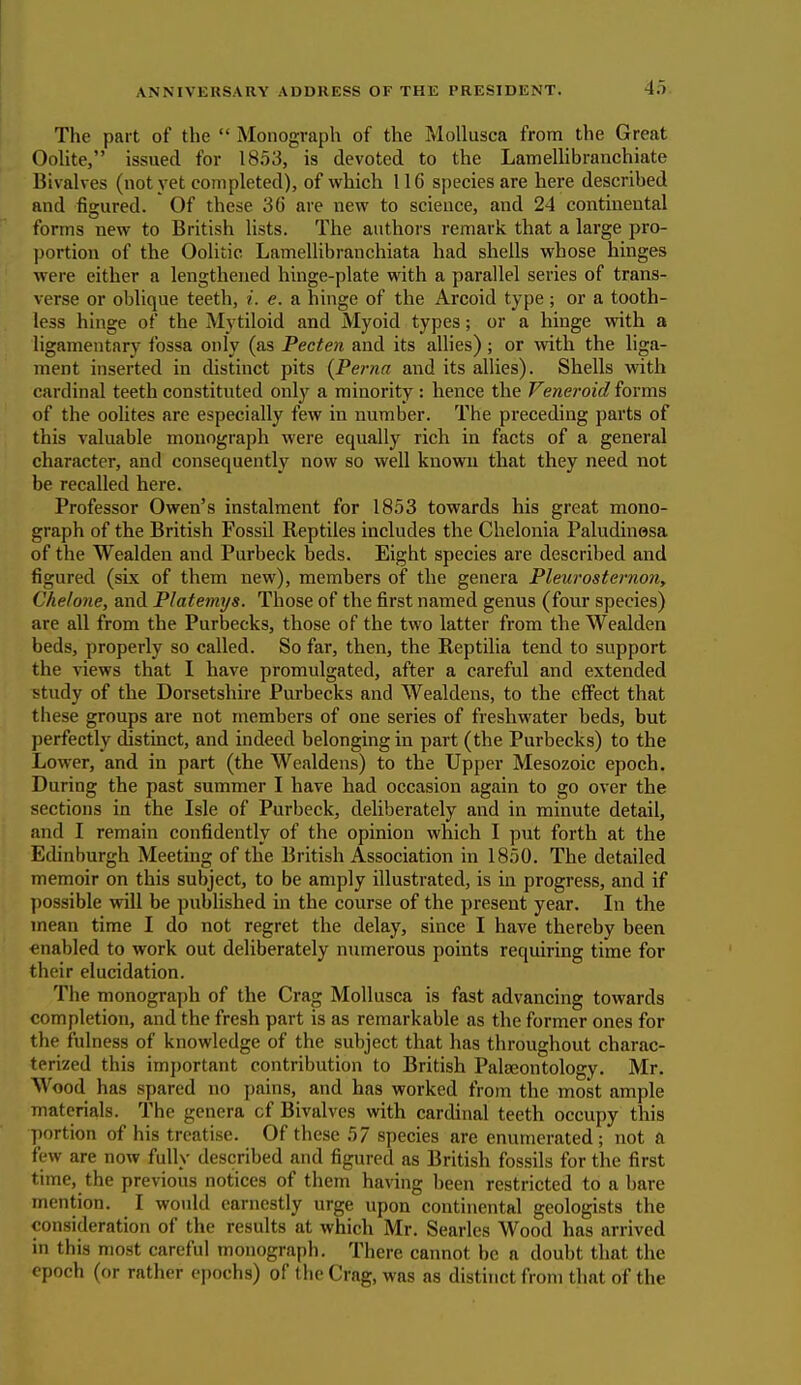 The part of the  Monograph of the Mollusca from the Great Oolite, issued for 1853, is devoted to the Lamellibranchiate Bivalves (not yet completed), of which 116 species are here described and figured. Of these 36 are new to science, and 24 continental forms new to British lists. The authors remark that a large pro- portion of the Oolitic Lamellibranchiata had shells whose hinges were either a lengthened hinge-plate with a parallel series of trans- verse or oblique teeth, i. e. a hinge of the x\rcoid type; or a tooth- less hinge of the Mytiloid and Myoid types; or a hinge with a ligamentary fossa only (as Pecten and its allies); or with the liga- ment inserted in distinct pits (Perna and its allies). Shells with cardinal teeth constituted only a minority : hence the Veneroid forms of the oolites are especially few in number. The preceding parts of this valuable monograph were equally rich in facts of a general character, and consequently now so well known that they need not be recalled here. Professor Owen's instalment for 1853 towards his great mono- graph of the British Fossil Reptiles includes the Chelonia Paludinesa of the Wealden and Purbeck beds. Eight species are described and figured (six of them new), members of the genera Pleurosternon, Chelone, and Platemys. Those of the first named genus (four species) are all from the Purbecks, those of the two latter from the Wealden beds, properly so called. So far, then, the Reptilia tend to support the views that I have promulgated, after a careful and extended study of the Dorsetshire Purbecks and Wealdens, to the effect that these groups are not members of one series of freshwater beds, but perfectly distinct, and indeed belonging in part (the Purbecks) to the Lower, and in part (the Wealdens) to the Upper Mesozoic epoch. During the past summer I have had occasion again to go over the sections in the Isle of Purbeck, deliberately and in minute detail, and I remain confidently of the opinion which I put forth at the Edinburgh Meeting of the British Association in 1850. The detailed memoir on this subject, to be amply illustrated, is in progress, and if possible will be published in the course of the present year. In the mean time I do not regret the delay, since I have thereby been enabled to work out deliberately numerous points requiring time for their elucidation. The monograph of the Crag Mollusca is fast advancing towards completion, and the fresh part is as remarkable as the former ones for the fulness of knowledge of the subject that has throughout charac- terized this important contribution to British Palaeontology. Mr. Wood has spared no pains, and has worked from, the most ample materials. The genera cf Bivalves with cardinal teeth occupy this portion of his treatise. Of these 57 species are enumerated; not a few are now fully described and figured as British fossils for the first time, the previous notices of them having been restricted to a bare mention. I would earnestly urge upon continental geologists the consideration of the results at which Mr. Searles Wood has arrived in this most careful monograph. There cannot be a doubt that the epoch (or rather epochs) of the Crag, was as distinct from that of the