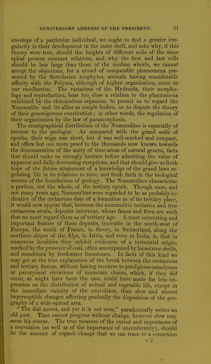 envelope of a particular individual, we ought to find a greater irre- gularity in their development in the same shell, and asks why, if this theory were true, should the heights of different coils of the same spiral present constant relations, and why the first and last cells should he less large than those of the median whorls, we cannot accept the objections, for a crowd of comparable phaenomena pre- sented by the Sertularian zoophytes, animals having considerable affinity with the Polyzoa, although of higher organization, come to our recollection. The variations of the Hydroida, their morpho- logy and reproduction, bear tooj close a relation to the phsenomena exhibited by the rhizopodous organism, to permit us to regard the Nummulite and its allies as simple bodies, or to dispute the theory of their gemmigerous constitution ; in other words, the regulation of their organization by the law of paramorphosis. The stratigraphical distribution of the Nummulites is especially of interest to the geologist. As compared with the grand scale of epochs, their reign was short, but it was well-marked and compact, and offers but one more proof to the thousands now known towards the demonstration of the unity of time-areas of natural genera, facts that should make us strongly hesitate before admitting the value of apparent and daily-decreasing exceptions, and that should give us fresh hope of the future attainment of a knowledge of the grand laws re- gulating life in its relations to time, and fresh faith in the biological section of the foundations of geology. The Nummulites characterize a portion, not the whole, of the tertiary epoch. Though once, and not many years ago, Nummulites were regarded to be as probably in- dicative of the cretaceous date of a formation as of its tertiary place, it would now appear that, between the nummulitic tertiaries and true cretaceous strata, deposits intervene, whose fauna and flora are such that we must regard them as of tertiary age. A most interesting and important feature of these deposits, traceable in the north-west of Europe, the south of France, in Savoy, in Switzerland, along the southern slopes of the Alps, in Istria, and even in India, is, that in numerous localities they exhibit evidences of a terrestrial origin, marked by the presence of coal, often accompanied by lacustrine shells, and sometimes by freshwater limestones. In facts of this kind we may get at the true explanation of the break between the cretaceous and tertiary faunas, without having recourse to prodigious cataclysms or paroxysmal elevations of mountain chains, which, if they did occur, as might have been the case, could have made far less im- pression on the distribution of animal and vegetable life, except in the immediate vicinity of the convulsion, than slow and almost imperceptible changes affecting gradually the disposition of the geo- graphy of a wide-spread area. The dial moves, and yet it is not seen, paradoxically writes an old poet. Time cannot progress without change, however slow may seem his course. The true measure of the extent and importance of a convulsion (as well as of the importance of unconformity), should be the amount of organic change that we can trace to a connexion e 2