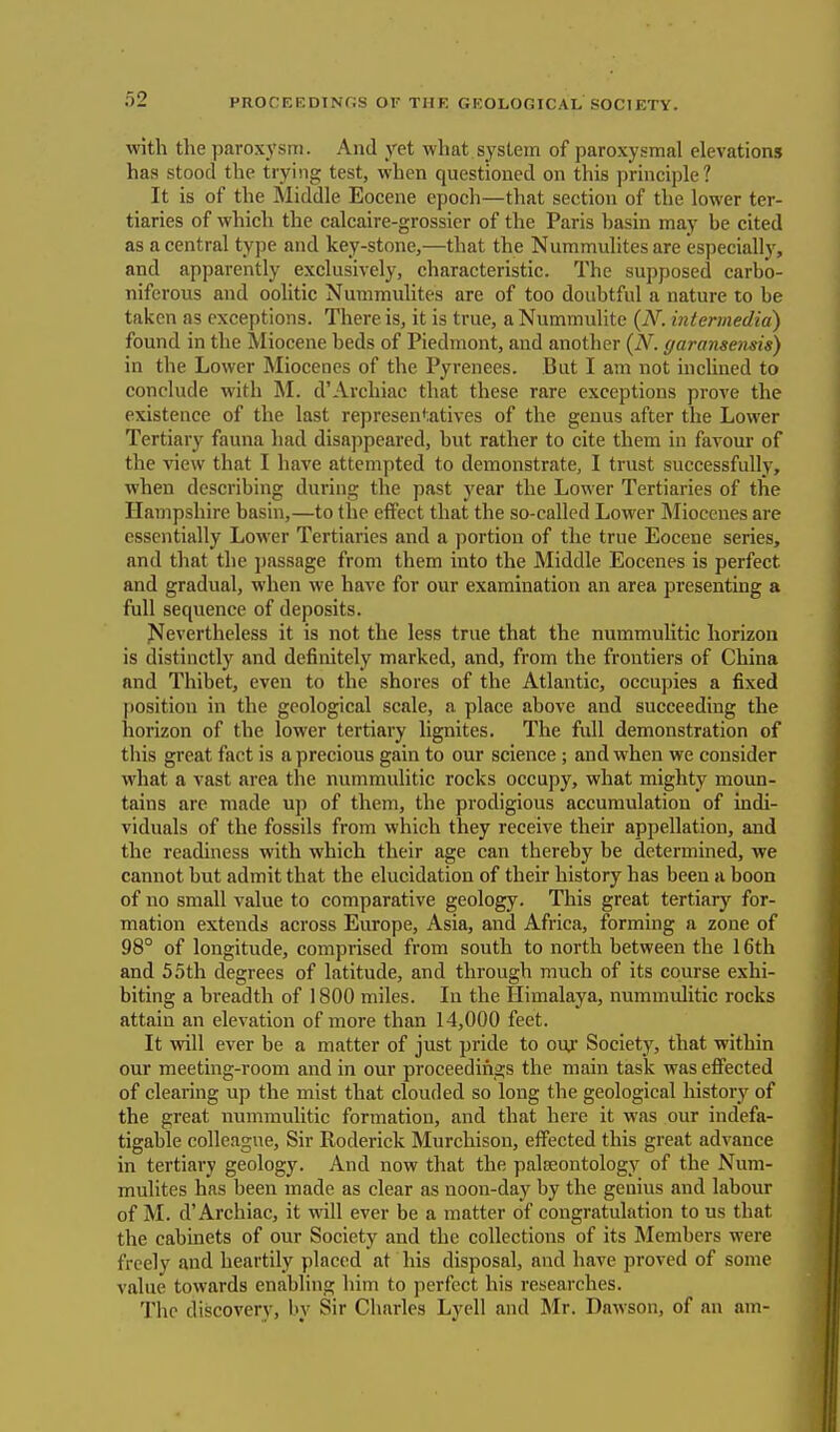 with the paroxysm. And yet what system of paroxysmal elevations has stood the trying test, when questioned on this principle? It is of the Middle Eocene epoch—that section of the lower ter- tiaries of which the calcaire-grossier of the Paris hasin may he cited as a central type and key-stone,—that the Nummulites are especially, and apparently exclusively, characteristic. The supposed carbo- niferous and oolitic Nummulites are of too doubtful a nature to be taken as exceptions. There is, it is true, a Nummulite (N. intermedia) found in the Miocene beds of Piedmont, and another (N. ffaransensis) in the Lower Miocenes of the Pyrenees. But I am not inclined to conclude with M. d'Archiac that these rare exceptions prove the existence of the last representatives of the genus after the Lower Tertiary fauna had disappeared, but rather to cite them in favour of the view that I have attempted to demonstrate, I trust successfully, when describing during the past year the Lower Tertiaries of the Hampshire basin,—to the effect that the so-called Lower Miocenes are essentially Lower Tertiaries and a portion of the true Eocene series, and that the passage from them into the Middle Eocenes is perfect and gradual, when we have for our examination an area presenting a full sequence of deposits. Nevertheless it is not the less true that the nummulitic horizon is distinctly and definitely marked, and, from the frontiers of China and Thibet, even to the shores of the Atlantic, occupies a fixed position in the geological scale, a place above and succeeding the horizon of the lower tertiary lignites. The fidl demonstration of this great fact is a precious gain to our science ; and when we consider what a vast area the nummulitic rocks occupy, what mighty moun- tains are made up of them, the prodigious accumulation of indi- viduals of the fossils from which they receive their appellation, and the readiness with which their age can thereby be determined, we cannot but admit that the elucidation of their history has been a boon of no small value to comparative geology. This great tertiary for- mation extends across Europe, Asia, and Africa, forming a zone of 98° of longitude, comprised from south to north between the 16th and 55th degrees of latitude, and through much of its course exhi- biting a breadth of 1800 miles. In the Himalaya, nummulitic rocks attain an elevation of more than 14,000 feet. It will ever be a matter of just pride to our Society, that within our meeting-room and in our proceedings the main task was effected of clearing up the mist that clouded so long the geological history of the great nummulitic formation, and that here it was our indefa- tigable colleague, Sir Roderick Murchison, effected this great advance in tertiary geology. And now that the palaeontology of the Num- mulites has been made as clear as noon-day by the genius and labour of M. d'Archiac, it will ever be a matter of congratulation to us that the cabinets of our Society and the collections of its Members were freely and heartily placed at his disposal, and have proved of some value towards enabling him to perfect his researches. The discovery, by Sir Charles Lyell and Mr. Dawson, of an am-