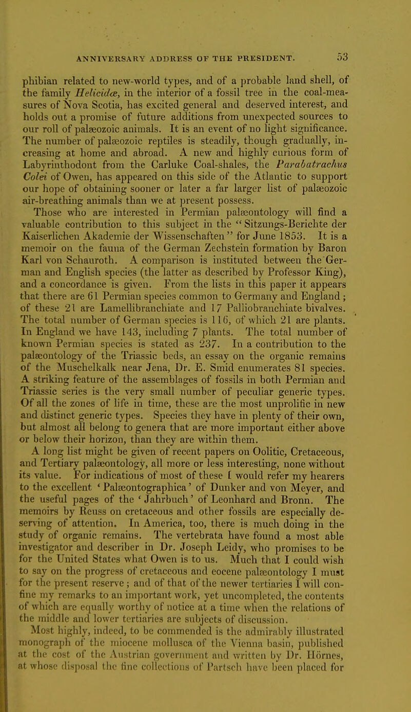 phibian related to new-world types, and of a probable land shell, of the family Helicidce, in the interior of a fossil tree in the coal-mea- sures of Nova Scotia, has excited general and deserved interest, and holds out a promise of future additions from unexpected sources to our roll of palaeozoic animals. It is an event of no light significance. The number of palaeozoic reptiles is steadily, though gradually, in- creasing at home and abroad. A new and highly curious form of Labyrinthodont from the Carluke Coal-shales, the Parabatrachus Colei of Owen, has appeared on this side of the Atlantic to support our hope of obtaining sooner or later a far larger list of palaeozoic air-breathing animals than we at present possess. Those who are interested in Permian palaeontology will find a valuable contribution to this subject in the  Sitzungs-Berichte der Kaiserlichen Akademie der Wissenschaften  for June 1853. It is a memoir on the fauna of the German Zechstein formation by Baron Karl von Schauroth. A comparison is instituted between the Ger- man and English species (the latter as described by Professor King), and a concordance is given. From the lists in this paper it appears that there are 61 Permian species common to Germany and England; of these 21 are Lamellibranchiate and 17 Palliobranchiate bivalves. The total number of German species is llo, of which 21 are plants. In England we have 143, including 7 plants. The total number of known Permian species is stated as 237. In a contribution to the palaeontology of the Triassic beds, an essay on the organic remains of the Muschelkalk near Jena, Dr. E. Smid enumerates 81 species. A striking feature of the assemblages of fossils in both Permian and Triassic series is the very small number of peculiar generic types. Of all the zones of life in time, these are the most unprolific in new and distinct generic types. Species they have in plenty of their own, but almost all belong to genera that are more important either above or below their horizon, than they are within them. A long list might be given of recent papers on Oolitic, Cretaceous, and Tertiary palaeontology, all more or less interesting, none without its value. For indications of most of these f. would refer my hearers to the excellent ' Palaeontographica' of Dunker and von Meyer, and the useful pages of the ' Jahrbuch' of Leonhard and Bronn. The memoirs by Reuss on cretaceous and other fossils are especially de- serving of attention. In America, too, there is much doing in the study of organic remains. The vertebrata have found a most able investigator and describer in Dr. Joseph Leidy, who promises to be for the United States what Owen is to us. Much that I could wish to say on the progress of cretaceous and eocene palaeontology I must for the present reserve; and of that of the newer tertiaries I will con- fine my remarks to an important work, yet uncompleted, the contents of which are equally worthy of notice at a time when the relations of the middle and lower tertiaries are subjects of discussion. Most highly, indeed, to be commended is the admirably illustrated monograph of the miocene mollusca of the Vienna basin, published at the cost of the Austrian government and written by Dr. Homes, at whose disposal the fine collections of l'artsch have been placed for