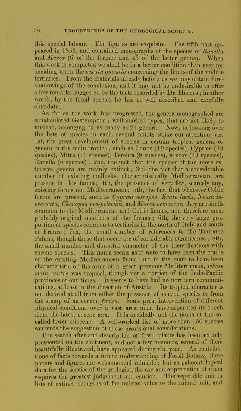 this special labour. The figures are exquisite. The fifth part ap- peared in 1853, and contained monographs of the species of Ranella and Murex (6' of the former and 43 of the latter genus). When this work is completed we shall be in a better condition than ever for deciding upon the vexata qucEstio concerning the limits of the middle tertiaries. From the materials already before us we may obtain fore- shadowings of the conclusion, and it may not be undesirable to offer a few remarks suggested by the facts recorded by Dr. Homes; in other words, by the fossil species he has so well described and carefully elucidated. As far as the work has progressed, the genera monographed are canaliculated Gasteropoda; well-marked types, that are not likely to mislead, belonging to as many as 24 genera. Now, in looking over the lists of species in each, several points strike our attention, viz. 1st, the great development of species in certain tropical genera, or genera in the main tropical, such as Conus (19 species), Cyprsea (10 species), Mitra (13 species), Terebra (8 species), Murex (43 species), ltanella (6 species) ; 2nd, the fact that the species of the more ex- tensive genera are mainly extinct; 3rd, the fact that a considerable number of existing mollusks, characteristically Mediterranean, are present in this fauna; 4th, the presence of very few, scarcely any, existing forms not Mediterranean ; 5th, the fact that whatever Celtic forms are present, such as Cypraa europea, Erato Icevis, Nassa in- crassata, Chenopus pes-pelecani, and Murex erinaceus, they are shells common to the Mediterranean and Celtic faunas, and therefore most probably original members of the former; 6th, the very large pro- portion of species common to tertiaries in the north of Italy and south of Fiance; 7th, the small number of references to the Touraiuc Faluns, though those that occur are of considerable significance; 8th, the small number and doubtful character of the identifications with eocene species. This fauna seems as it were to have been the cradle of the existing Mediterranean fauna, but in the main to have been characteristic of the arms of a great previous Mediterranean, whose main centre was tropical, though not a portion of the Indo-Pacific provinces of our times. It seems to have had no northern communi- cations, at least in the direction of Austria. Its tropical character is not derived at all from either the presence of eocene species or from the stamp of an eocene facies. Some great intervention of different physical conditions over a vast area must have separated its epoch from the latest eocene sera. It is decidedly not the fauna of the so- called lower miocene. A well-worked list of more than 150 species warrants the suggestion of these provisional considerations. The search after and description of fossil plants has been actively prosecuted on the continent, and not a few memoirs, several of them beautifully illustrated, have appeared during the year. As contribu- tions of facts towards a future understanding of Fossil Botany, these papers and figures are welcome and valuable; but as palaaontological data for the service of the geologist, the use and appreciation of them requires the greatest judgement and caution. The vegetable unit in lists of extinct beings is of far inferior value to the animal unit, and